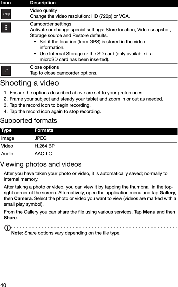 40Shooting a video1. Ensure the options described above are set to your preferences.2. Frame your subject and steady your tablet and zoom in or out as needed.3. Tap the record icon to begin recording. 4. Tap the record icon again to stop recording.Supported formatsViewing photos and videosAfter you have taken your photo or video, it is automatically saved; normally to internal memory.After taking a photo or video, you can view it by tapping the thumbnail in the top-right corner of the screen. Alternatively, open the application menu and tap Gallery, then Camera. Select the photo or video you want to view (videos are marked with a small play symbol).From the Gallery you can share the file using various services. Tap Menu and then Share.Note: Share options vary depending on the file type.Video quality Change the video resolution: HD (720p) or VGA.Camcorder settings Activate or change special settings: Store location, Video snapshot, Storage source and Restore defaults.• Set if the location (from GPS) is stored in the video information.• Use Internal Storage or the SD card (only available if a microSD card has been inserted).Close options Tap to close camcorder options.Type FormatsImage JPEGVideo H.264 BPAudio AAC-LCIcon Description