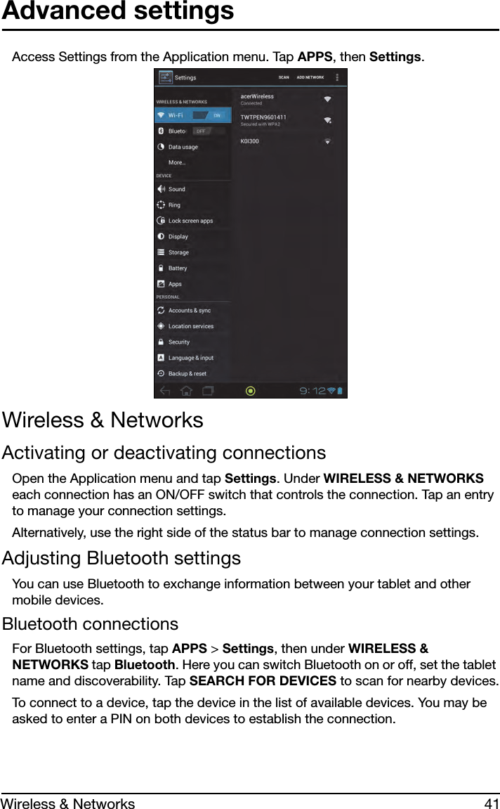 41Wireless &amp; NetworksAdvanced settingsAccess Settings from the Application menu. Tap APPS, then Settings.Wireless &amp; NetworksActivating or deactivating connectionsOpen the Application menu and tap Settings. Under WIRELESS &amp; NETWORKS each connection has an ON/OFF switch that controls the connection. Tap an entry to manage your connection settings.Alternatively, use the right side of the status bar to manage connection settings.Adjusting Bluetooth settingsYou can use Bluetooth to exchange information between your tablet and other mobile devices.Bluetooth connectionsFor Bluetooth settings, tap APPS &gt; Settings, then under WIRELESS &amp; NETWORKS tap Bluetooth. Here you can switch Bluetooth on or off, set the tablet name and discoverability. Tap SEARCH FOR DEVICES to scan for nearby devices.To connect to a device, tap the device in the list of available devices. You may be asked to enter a PIN on both devices to establish the connection.