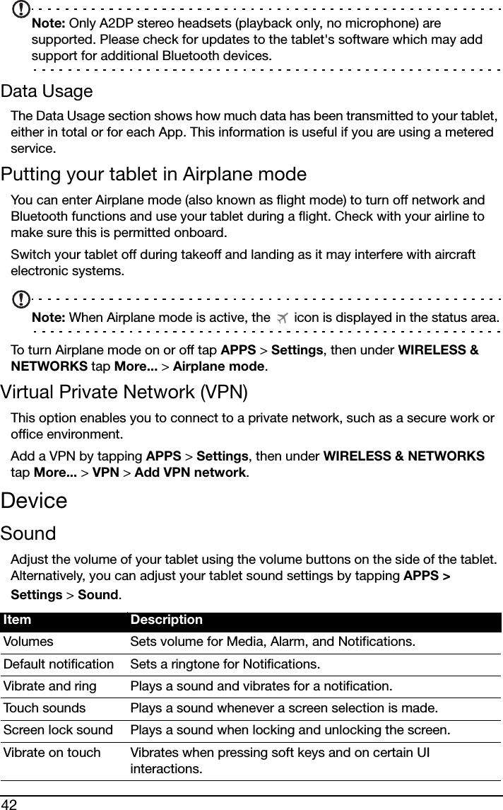 42Note: Only A2DP stereo headsets (playback only, no microphone) are supported. Please check for updates to the tablet&apos;s software which may add support for additional Bluetooth devices.Data UsageThe Data Usage section shows how much data has been transmitted to your tablet, either in total or for each App. This information is useful if you are using a metered service.Putting your tablet in Airplane modeYou can enter Airplane mode (also known as flight mode) to turn off network and Bluetooth functions and use your tablet during a flight. Check with your airline to make sure this is permitted onboard.Switch your tablet off during takeoff and landing as it may interfere with aircraft electronic systems.Note: When Airplane mode is active, the   icon is displayed in the status area.To turn Airplane mode on or off tap APPS &gt; Settings, then under WIRELESS &amp; NETWORKS tap More... &gt; Airplane mode.Virtual Private Network (VPN)This option enables you to connect to a private network, such as a secure work or office environment.Add a VPN by tapping APPS &gt; Settings, then under WIRELESS &amp; NETWORKS tap More... &gt; VPN &gt; Add VPN network.DeviceSoundAdjust the volume of your tablet using the volume buttons on the side of the tablet. Alternatively, you can adjust your tablet sound settings by tapping APPS &gt; Settings &gt; Sound.Item DescriptionVolumes Sets volume for Media, Alarm, and Notifications.Default notification Sets a ringtone for Notifications.Vibrate and ring Plays a sound and vibrates for a notification.Touch sounds Plays a sound whenever a screen selection is made.Screen lock sound Plays a sound when locking and unlocking the screen.Vibrate on touch Vibrates when pressing soft keys and on certain UI interactions.