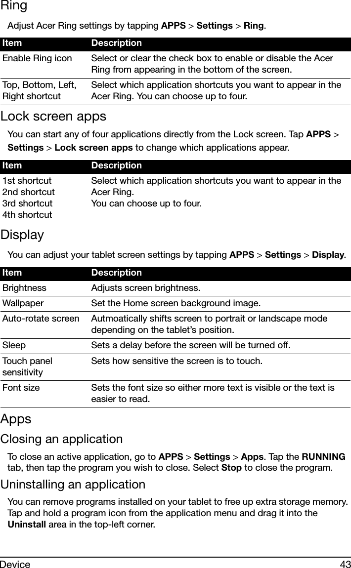 43DeviceRingAdjust Acer Ring settings by tapping APPS &gt; Settings &gt; Ring.Lock screen appsYou can start any of four applications directly from the Lock screen. Tap APPS &gt; Settings &gt; Lock screen apps to change which applications appear.DisplayYou can adjust your tablet screen settings by tapping APPS &gt; Settings &gt; Display.AppsClosing an applicationTo close an active application, go to APPS &gt; Settings &gt; Apps. Tap the RUNNING tab, then tap the program you wish to close. Select Stop to close the program.Uninstalling an applicationYou can remove programs installed on your tablet to free up extra storage memory. Tap and hold a program icon from the application menu and drag it into the Uninstall area in the top-left corner. Item DescriptionEnable Ring icon Select or clear the check box to enable or disable the Acer Ring from appearing in the bottom of the screen.Top, Bottom, Left, Right shortcutSelect which application shortcuts you want to appear in the Acer Ring. You can choose up to four.Item Description1st shortcut 2nd shortcut 3rd shortcut 4th shortcutSelect which application shortcuts you want to appear in the Acer Ring.  You can choose up to four.Item DescriptionBrightness Adjusts screen brightness.Wallpaper Set the Home screen background image.Auto-rotate screen Autmoatically shifts screen to portrait or landscape mode depending on the tablet’s position.Sleep Sets a delay before the screen will be turned off.Touch panel sensitivitySets how sensitive the screen is to touch.Font size Sets the font size so either more text is visible or the text is easier to read.