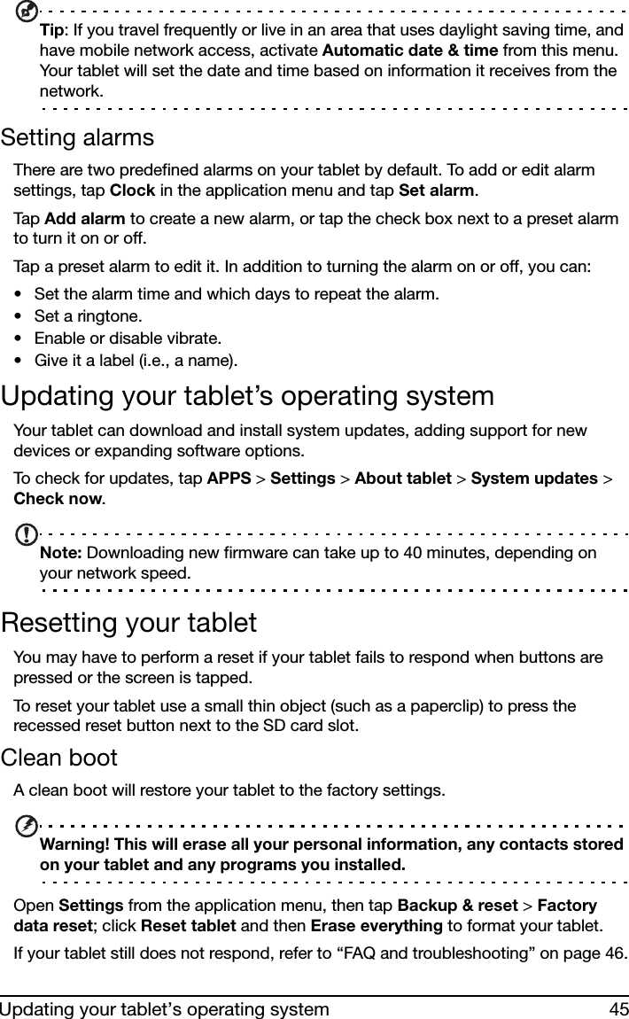 45Updating your tablet’s operating systemTip: If you travel frequently or live in an area that uses daylight saving time, and have mobile network access, activate Automatic date &amp; time from this menu. Your tablet will set the date and time based on information it receives from the network.Setting alarmsThere are two predefined alarms on your tablet by default. To add or edit alarm settings, tap Clock in the application menu and tap Set alarm.Tap  Add alarm to create a new alarm, or tap the check box next to a preset alarm to turn it on or off.Tap a preset alarm to edit it. In addition to turning the alarm on or off, you can:• Set the alarm time and which days to repeat the alarm.• Set a ringtone. • Enable or disable vibrate.• Give it a label (i.e., a name).Updating your tablet’s operating systemYour tablet can download and install system updates, adding support for new devices or expanding software options.To check for updates, tap APPS &gt; Settings &gt; About tablet &gt; System updates &gt; Check now. Note: Downloading new firmware can take up to 40 minutes, depending on your network speed.Resetting your tabletYou may have to perform a reset if your tablet fails to respond when buttons are pressed or the screen is tapped.To reset your tablet use a small thin object (such as a paperclip) to press the recessed reset button next to the SD card slot. Clean bootA clean boot will restore your tablet to the factory settings.Warning! This will erase all your personal information, any contacts stored on your tablet and any programs you installed.Open Settings from the application menu, then tap Backup &amp; reset &gt; Factory data reset; click Reset tablet and then Erase everything to format your tablet.If your tablet still does not respond, refer to “FAQ and troubleshooting” on page 46.