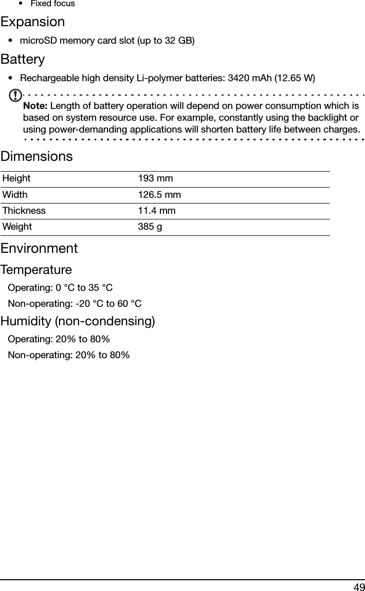 49•Fixed focusExpansion• microSD memory card slot (up to 32 GB)Battery• Rechargeable high density Li-polymer batteries: 3420 mAh (12.65 W)Note: Length of battery operation will depend on power consumption which is based on system resource use. For example, constantly using the backlight or using power-demanding applications will shorten battery life between charges.DimensionsEnvironmentTemperatureOperating: 0 °C to 35 °CNon-operating: -20 °C to 60 °CHumidity (non-condensing)Operating: 20% to 80%Non-operating: 20% to 80%Height 193 mm Width 126.5 mmThickness 11.4 mm Weight 385 g