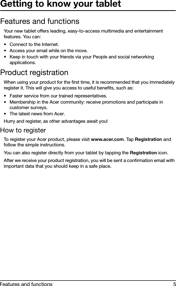 5Features and functionsGetting to know your tabletFeatures and functionsYour new tablet offers leading, easy-to-access multimedia and entertainment features. You can:• Connect to the Internet.• Access your email while on the move.• Keep in touch with your friends via your People and social networking applications.Product registrationWhen using your product for the first time, it is recommended that you immediately register it. This will give you access to useful benefits, such as:• Faster service from our trained representatives.• Membership in the Acer community: receive promotions and participate in customer surveys.• The latest news from Acer.Hurry and register, as other advantages await you!How to registerTo register your Acer product, please visit www.acer.com. Tap Registration and follow the simple instructions.You can also register directly from your tablet by tapping the Registration icon.After we receive your product registration, you will be sent a confirmation email with important data that you should keep in a safe place.