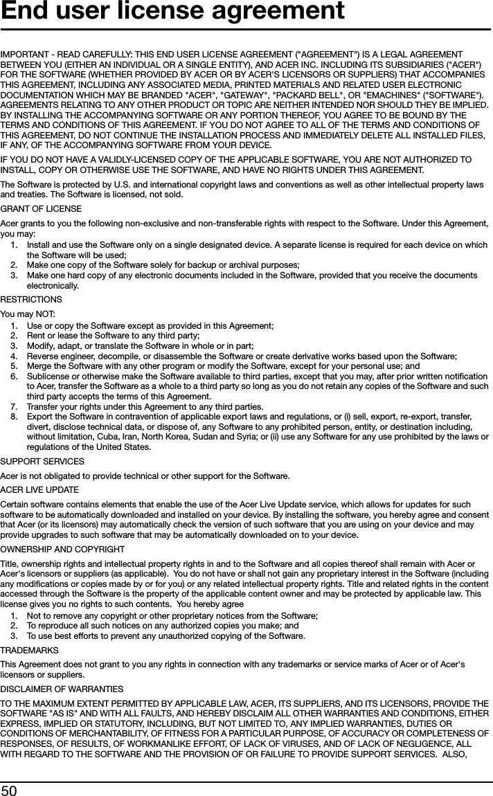 50End user license agreementIMPORTANT - READ CAREFULLY: THIS END USER LICENSE AGREEMENT (&quot;AGREEMENT&quot;) IS A LEGAL AGREEMENT BETWEEN YOU (EITHER AN INDIVIDUAL OR A SINGLE ENTITY), AND ACER INC. INCLUDING ITS SUBSIDIARIES (&quot;ACER&quot;) FOR THE SOFTWARE (WHETHER PROVIDED BY ACER OR BY ACER&apos;S LICENSORS OR SUPPLIERS) THAT ACCOMPANIES THIS AGREEMENT, INCLUDING ANY ASSOCIATED MEDIA, PRINTED MATERIALS AND RELATED USER ELECTRONIC DOCUMENTATION WHICH MAY BE BRANDED &quot;ACER&quot;, &quot;GATEWAY&quot;, &quot;PACKARD BELL&quot;, OR &quot;EMACHINES&quot; (&quot;SOFTWARE&quot;). AGREEMENTS RELATING TO ANY OTHER PRODUCT OR TOPIC ARE NEITHER INTENDED NOR SHOULD THEY BE IMPLIED. BY INSTALLING THE ACCOMPANYING SOFTWARE OR ANY PORTION THEREOF, YOU AGREE TO BE BOUND BY THE TERMS AND CONDITIONS OF THIS AGREEMENT. IF YOU DO NOT AGREE TO ALL OF THE TERMS AND CONDITIONS OF THIS AGREEMENT, DO NOT CONTINUE THE INSTALLATION PROCESS AND IMMEDIATELY DELETE ALL INSTALLED FILES, IF ANY, OF THE ACCOMPANYING SOFTWARE FROM YOUR DEVICE.IF YOU DO NOT HAVE A VALIDLY-LICENSED COPY OF THE APPLICABLE SOFTWARE, YOU ARE NOT AUTHORIZED TO INSTALL, COPY OR OTHERWISE USE THE SOFTWARE, AND HAVE NO RIGHTS UNDER THIS AGREEMENT.The Software is protected by U.S. and international copyright laws and conventions as well as other intellectual property laws and treaties. The Software is licensed, not sold.GRANT OF LICENSEAcer grants to you the following non-exclusive and non-transferable rights with respect to the Software. Under this Agreement, you may:1. Install and use the Software only on a single designated device. A separate license is required for each device on which the Software will be used;2. Make one copy of the Software solely for backup or archival purposes;3. Make one hard copy of any electronic documents included in the Software, provided that you receive the documents electronically.RESTRICTIONSYou may  N O T:1. Use or copy the Software except as provided in this Agreement;2. Rent or lease the Software to any third party;3. Modify, adapt, or translate the Software in whole or in part;4. Reverse engineer, decompile, or disassemble the Software or create derivative works based upon the Software;5. Merge the Software with any other program or modify the Software, except for your personal use; and6. Sublicense or otherwise make the Software available to third parties, except that you may, after prior written notification to Acer, transfer the Software as a whole to a third party so long as you do not retain any copies of the Software and such third party accepts the terms of this Agreement.7. Transfer your rights under this Agreement to any third parties.8. Export the Software in contravention of applicable export laws and regulations, or (i) sell, export, re-export, transfer, divert, disclose technical data, or dispose of, any Software to any prohibited person, entity, or destination including, without limitation, Cuba, Iran, North Korea, Sudan and Syria; or (ii) use any Software for any use prohibited by the laws or regulations of the United States.SUPPORT SERVICESAcer is not obligated to provide technical or other support for the Software.ACER LIVE UPDATECertain software contains elements that enable the use of the Acer Live Update service, which allows for updates for such software to be automatically downloaded and installed on your device. By installing the software, you hereby agree and consent that Acer (or its licensors) may automatically check the version of such software that you are using on your device and may provide upgrades to such software that may be automatically downloaded on to your device.OWNERSHIP AND COPYRIGHTTitle, ownership rights and intellectual property rights in and to the Software and all copies thereof shall remain with Acer or Acer&apos;s licensors or suppliers (as applicable).  You do not have or shall not gain any proprietary interest in the Software (including any modifications or copies made by or for you) or any related intellectual property rights. Title and related rights in the content accessed through the Software is the property of the applicable content owner and may be protected by applicable law. This license gives you no rights to such contents.  You hereby agree1. Not to remove any copyright or other proprietary notices from the Software;2. To reproduce all such notices on any authorized copies you make; and3. To use best efforts to prevent any unauthorized copying of the Software.TRADEMARKSThis Agreement does not grant to you any rights in connection with any trademarks or service marks of Acer or of Acer&apos;s licensors or suppliers.DISCLAIMER OF WARRANTIESTO THE MAXIMUM EXTENT PERMITTED BY APPLICABLE LAW, ACER, ITS SUPPLIERS, AND ITS LICENSORS, PROVIDE THE SOFTWARE &quot;AS IS&quot; AND WITH ALL FAULTS, AND HEREBY DISCLAIM ALL OTHER WARRANTIES AND CONDITIONS, EITHER EXPRESS, IMPLIED OR STATUTORY, INCLUDING, BUT NOT LIMITED TO, ANY IMPLIED WARRANTIES, DUTIES OR CONDITIONS OF MERCHANTABILITY, OF FITNESS FOR A PARTICULAR PURPOSE, OF ACCURACY OR COMPLETENESS OF RESPONSES, OF RESULTS, OF WORKMANLIKE EFFORT, OF LACK OF VIRUSES, AND OF LACK OF NEGLIGENCE, ALL WITH REGARD TO THE SOFTWARE AND THE PROVISION OF OR FAILURE TO PROVIDE SUPPORT SERVICES.  ALSO, 