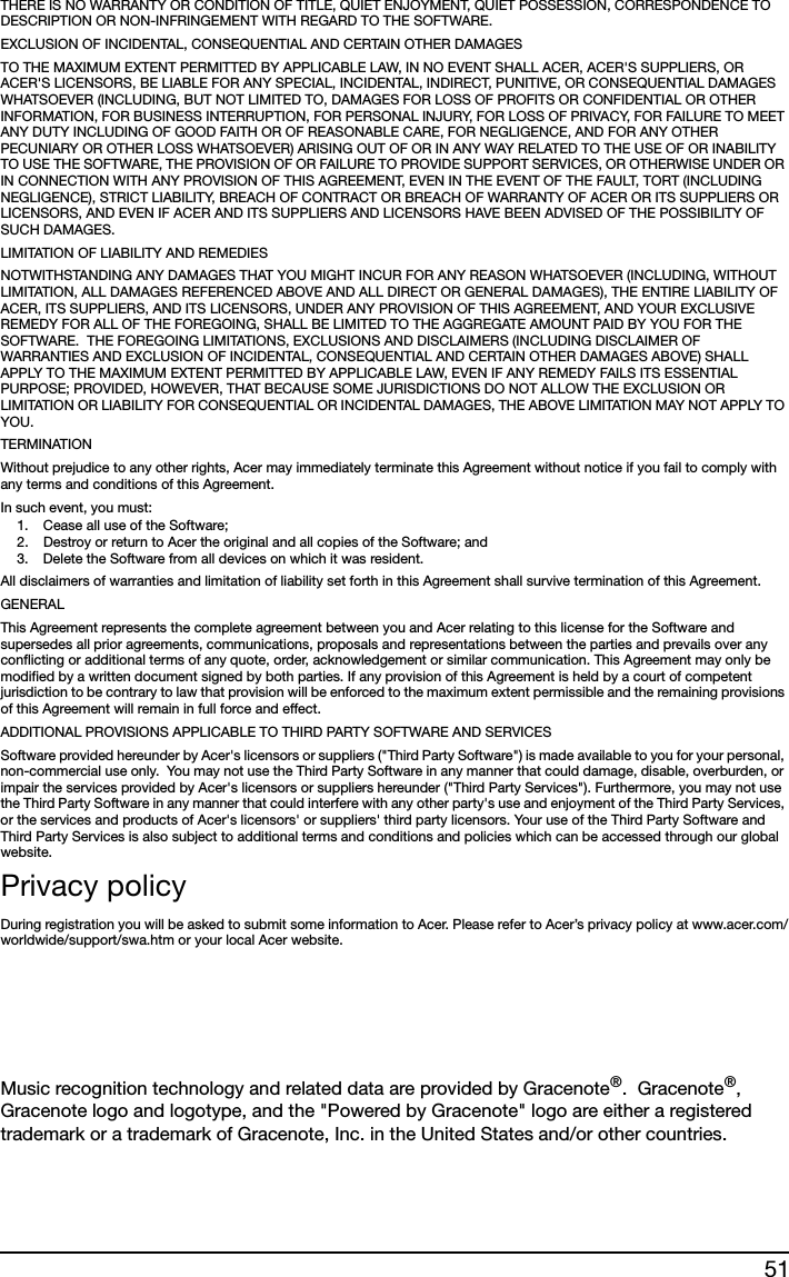 51THERE IS NO WARRANTY OR CONDITION OF TITLE, QUIET ENJOYMENT, QUIET POSSESSION, CORRESPONDENCE TO DESCRIPTION OR NON-INFRINGEMENT WITH REGARD TO THE SOFTWARE.EXCLUSION OF INCIDENTAL, CONSEQUENTIAL AND CERTAIN OTHER DAMAGESTO THE MAXIMUM EXTENT PERMITTED BY APPLICABLE LAW, IN NO EVENT SHALL ACER, ACER&apos;S SUPPLIERS, OR ACER&apos;S LICENSORS, BE LIABLE FOR ANY SPECIAL, INCIDENTAL, INDIRECT, PUNITIVE, OR CONSEQUENTIAL DAMAGES WHATSOEVER (INCLUDING, BUT NOT LIMITED TO, DAMAGES FOR LOSS OF PROFITS OR CONFIDENTIAL OR OTHER INFORMATION, FOR BUSINESS INTERRUPTION, FOR PERSONAL INJURY, FOR LOSS OF PRIVACY, FOR FAILURE TO MEET ANY DUTY INCLUDING OF GOOD FAITH OR OF REASONABLE CARE, FOR NEGLIGENCE, AND FOR ANY OTHER PECUNIARY OR OTHER LOSS WHATSOEVER) ARISING OUT OF OR IN ANY WAY RELATED TO THE USE OF OR INABILITY TO USE THE SOFTWARE, THE PROVISION OF OR FAILURE TO PROVIDE SUPPORT SERVICES, OR OTHERWISE UNDER OR IN CONNECTION WITH ANY PROVISION OF THIS AGREEMENT, EVEN IN THE EVENT OF THE FAULT, TORT (INCLUDING NEGLIGENCE), STRICT LIABILITY, BREACH OF CONTRACT OR BREACH OF WARRANTY OF ACER OR ITS SUPPLIERS OR LICENSORS, AND EVEN IF ACER AND ITS SUPPLIERS AND LICENSORS HAVE BEEN ADVISED OF THE POSSIBILITY OF SUCH DAMAGES.LIMITATION OF LIABILITY AND REMEDIESNOTWITHSTANDING ANY DAMAGES THAT YOU MIGHT INCUR FOR ANY REASON WHATSOEVER (INCLUDING, WITHOUT LIMITATION, ALL DAMAGES REFERENCED ABOVE AND ALL DIRECT OR GENERAL DAMAGES), THE ENTIRE LIABILITY OF ACER, ITS SUPPLIERS, AND ITS LICENSORS, UNDER ANY PROVISION OF THIS AGREEMENT, AND YOUR EXCLUSIVE REMEDY FOR ALL OF THE FOREGOING, SHALL BE LIMITED TO THE AGGREGATE AMOUNT PAID BY YOU FOR THE SOFTWARE.  THE FOREGOING LIMITATIONS, EXCLUSIONS AND DISCLAIMERS (INCLUDING DISCLAIMER OF WARRANTIES AND EXCLUSION OF INCIDENTAL, CONSEQUENTIAL AND CERTAIN OTHER DAMAGES ABOVE) SHALL APPLY TO THE MAXIMUM EXTENT PERMITTED BY APPLICABLE LAW, EVEN IF ANY REMEDY FAILS ITS ESSENTIAL PURPOSE; PROVIDED, HOWEVER, THAT BECAUSE SOME JURISDICTIONS DO NOT ALLOW THE EXCLUSION OR LIMITATION OR LIABILITY FOR CONSEQUENTIAL OR INCIDENTAL DAMAGES, THE ABOVE LIMITATION MAY NOT APPLY TO YOU. TERMINATIONWithout prejudice to any other rights, Acer may immediately terminate this Agreement without notice if you fail to comply with any terms and conditions of this Agreement.In such event, you must:1. Cease all use of the Software;2. Destroy or return to Acer the original and all copies of the Software; and3. Delete the Software from all devices on which it was resident.All disclaimers of warranties and limitation of liability set forth in this Agreement shall survive termination of this Agreement.GENERALThis Agreement represents the complete agreement between you and Acer relating to this license for the Software and supersedes all prior agreements, communications, proposals and representations between the parties and prevails over any conflicting or additional terms of any quote, order, acknowledgement or similar communication. This Agreement may only be modified by a written document signed by both parties. If any provision of this Agreement is held by a court of competent jurisdiction to be contrary to law that provision will be enforced to the maximum extent permissible and the remaining provisions of this Agreement will remain in full force and effect.ADDITIONAL PROVISIONS APPLICABLE TO THIRD PARTY SOFTWARE AND SERVICESSoftware provided hereunder by Acer&apos;s licensors or suppliers (&quot;Third Party Software&quot;) is made available to you for your personal, non-commercial use only.  You may not use the Third Party Software in any manner that could damage, disable, overburden, or impair the services provided by Acer&apos;s licensors or suppliers hereunder (&quot;Third Party Services&quot;). Furthermore, you may not use the Third Party Software in any manner that could interfere with any other party&apos;s use and enjoyment of the Third Party Services, or the services and products of Acer&apos;s licensors&apos; or suppliers&apos; third party licensors. Your use of the Third Party Software and Third Party Services is also subject to additional terms and conditions and policies which can be accessed through our global website.Privacy policyDuring registration you will be asked to submit some information to Acer. Please refer to Acer’s privacy policy at www.acer.com/worldwide/support/swa.htm or your local Acer website.Music recognition technology and related data are provided by Gracenote®.  Gracenote®, Gracenote logo and logotype, and the &quot;Powered by Gracenote&quot; logo are either a registered trademark or a trademark of Gracenote, Inc. in the United States and/or other countries.