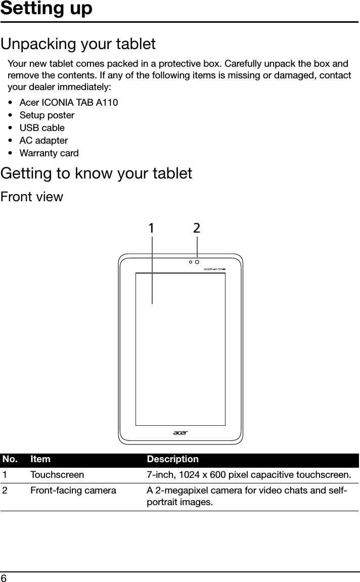 6Setting upUnpacking your tabletYour new tablet comes packed in a protective box. Carefully unpack the box and remove the contents. If any of the following items is missing or damaged, contact your dealer immediately:•Acer ICONIA TAB A110• Setup poster•USB cable•AC adapter• Warranty cardGetting to know your tabletFront12 viewNo. Item Description1 Touchscreen 7-inch, 1024 x 600 pixel capacitive touchscreen.2 Front-facing camera A 2-megapixel camera for video chats and self-portrait images.