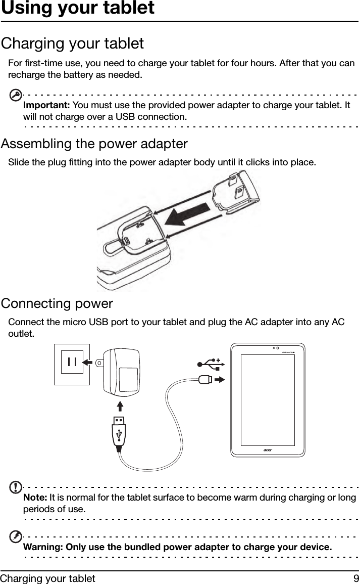 9Charging your tabletUsing your tabletCharging your tabletFor first-time use, you need to charge your tablet for four hours. After that you can recharge the battery as needed. Important: You must use the provided power adapter to charge your tablet. It will not charge over a USB connection. Assembling the power adapterSlide the plug fitting into the power adapter body until it clicks into place.Connecting powerConnect the micro USB port to your tablet and plug the AC adapter into any AC outlet.Note: It is normal for the tablet surface to become warm during charging or long periods of use.Warning: Only use the bundled power adapter to charge your device.