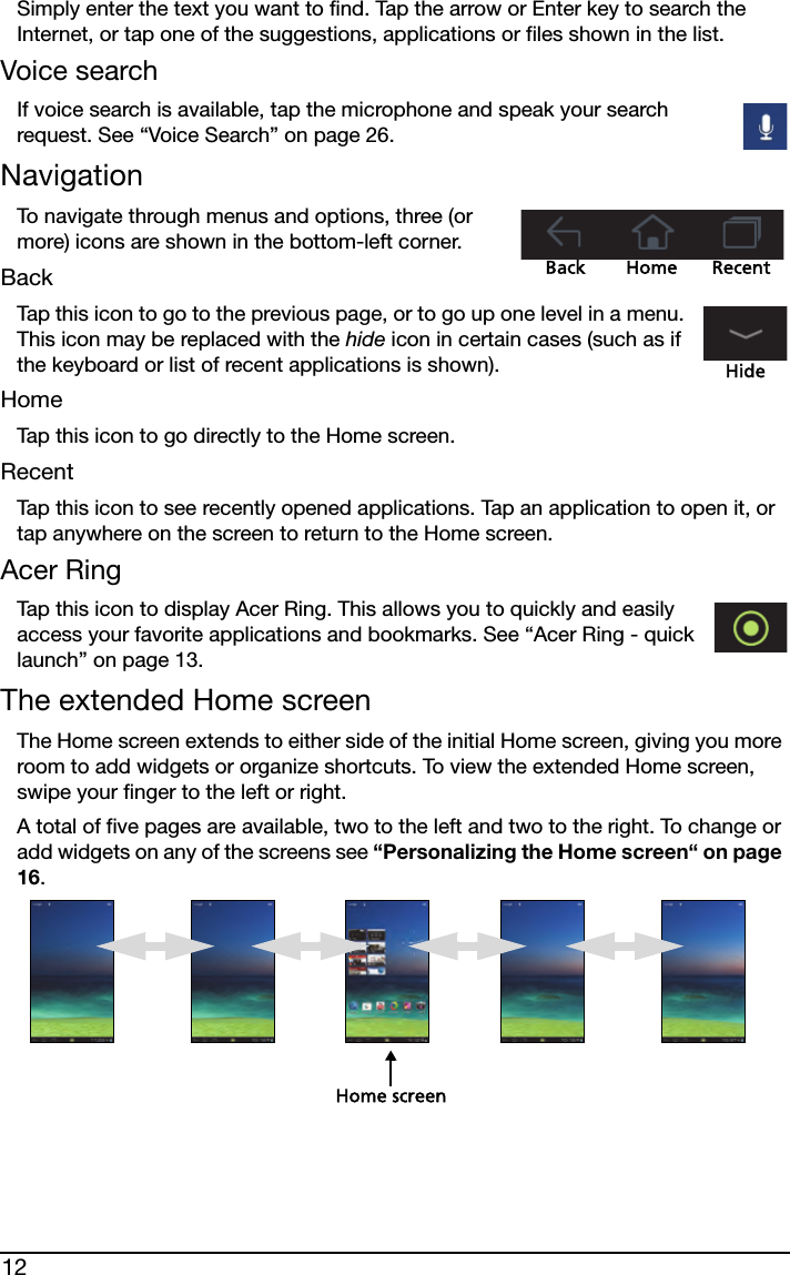 12Simply enter the text you want to find. Tap the arrow or Enter key to search the Internet, or tap one of the suggestions, applications or files shown in the list.Voice searchIf voice search is available, tap the microphone and speak your search request. See “Voice Search” on page 26.NavigationBack Home RecentTo navigate through menus and options, three (or more) icons are shown in the bottom-left corner.BackTap this icon to go to the previous page, or to go up one level in a menu. This icon may be replaced with the hide icon in certain cases (such as if the keyboard or list of recent applications is shown).HideHomeTap this icon to go directly to the Home screen.RecentTap this icon to see recently opened applications. Tap an application to open it, or tap anywhere on the screen to return to the Home screen.Acer RingTap this icon to display Acer Ring. This allows you to quickly and easily access your favorite applications and bookmarks. See “Acer Ring - quick launch” on page 13.The extended Home screenThe Home screen extends to either side of the initial Home screen, giving you more room to add widgets or organize shortcuts. To view the extended Home screen, swipe your finger to the left or right.A total of five pages are available, two to the left and two to the right. To change or add widgets on any of the screens see “Personalizing the Home screen“ on page 16.Home screen