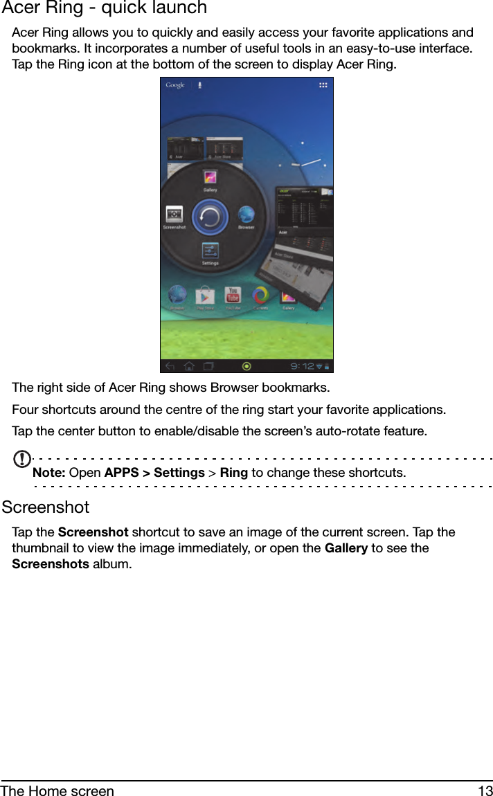 13The Home screenAcer Ring - quick launchAcer Ring allows you to quickly and easily access your favorite applications and bookmarks. It incorporates a number of useful tools in an easy-to-use interface. Tap the Ring icon at the bottom of the screen to display Acer Ring.The right side of Acer Ring shows Browser bookmarks.Four shortcuts around the centre of the ring start your favorite applications.Tap the center button to enable/disable the screen’s auto-rotate feature.Note: Open APPS &gt; Settings &gt; Ring to change these shortcuts.ScreenshotTap t h e  Screenshot shortcut to save an image of the current screen. Tap the thumbnail to view the image immediately, or open the Gallery to see the Screenshots album.