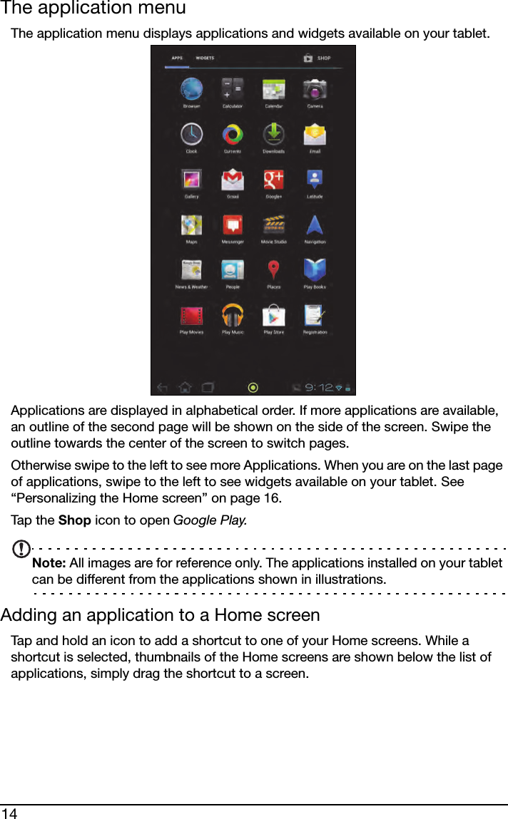 14The application menuThe application menu displays applications and widgets available on your tablet. Applications are displayed in alphabetical order. If more applications are available, an outline of the second page will be shown on the side of the screen. Swipe the outline towards the center of the screen to switch pages.Otherwise swipe to the left to see more Applications. When you are on the last page of applications, swipe to the left to see widgets available on your tablet. See “Personalizing the Home screen” on page 16.Tap t h e  Shop icon to open Google Play.Note: All images are for reference only. The applications installed on your tablet can be different from the applications shown in illustrations.Adding an application to a Home screenTap and hold an icon to add a shortcut to one of your Home screens. While a shortcut is selected, thumbnails of the Home screens are shown below the list of applications, simply drag the shortcut to a screen.