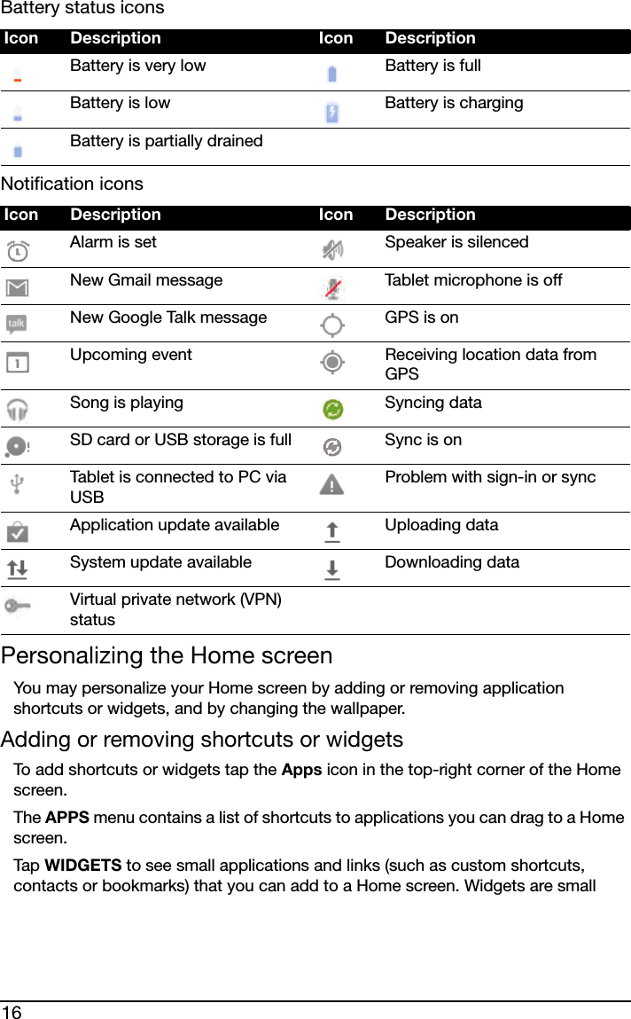 16Battery status iconsNotification iconsPersonalizing the Home screenYou may personalize your Home screen by adding or removing application shortcuts or widgets, and by changing the wallpaper.Adding or removing shortcuts or widgetsTo add shortcuts or widgets tap the Apps icon in the top-right corner of the Home screen. The APPS menu contains a list of shortcuts to applications you can drag to a Home screen.Tap  WIDGETS to see small applications and links (such as custom shortcuts, contacts or bookmarks) that you can add to a Home screen. Widgets are small Icon Description Icon DescriptionBattery is very low Battery is fullBattery is low Battery is chargingBattery is partially drainedIcon Description Icon DescriptionAlarm is set Speaker is silencedNew Gmail message Tablet microphone is offNew Google Talk message GPS is onUpcoming event Receiving location data from GPSSong is playing Syncing dataSD card or USB storage is full Sync is onTablet is connected to PC via USBProblem with sign-in or syncApplication update available Uploading dataSystem update available Downloading dataVirtual private network (VPN) status