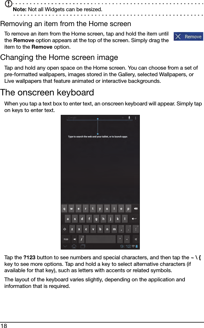 18Note: Not all Widgets can be resized.Removing an item from the Home screenTo remove an item from the Home screen, tap and hold the item until the Remove option appears at the top of the screen. Simply drag the item to the Remove option.Changing the Home screen imageTap and hold any open space on the Home screen. You can choose from a set of pre-formatted wallpapers, images stored in the Gallery, selected Wallpapers, or Live wallpapers that feature animated or interactive backgrounds. The onscreen keyboardWhen you tap a text box to enter text, an onscreen keyboard will appear. Simply tap on keys to enter text.Tap t h e  ?123 button to see numbers and special characters, and then tap the ~ \ { key to see more options. Tap and hold a key to select alternative characters (if available for that key), such as letters with accents or related symbols.The layout of the keyboard varies slightly, depending on the application and information that is required.