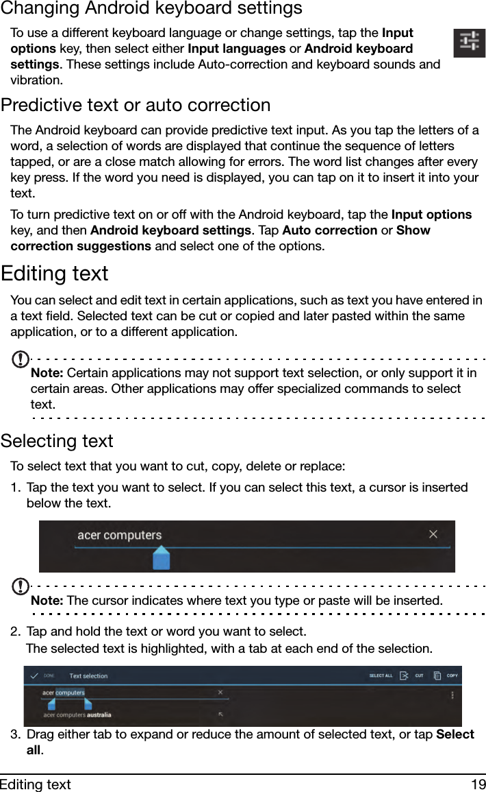 19Editing textChanging Android keyboard settingsTo use a different keyboard language or change settings, tap the Input options key, then select either Input languages or Android keyboard settings. These settings include Auto-correction and keyboard sounds and vibration.Predictive text or auto correctionThe Android keyboard can provide predictive text input. As you tap the letters of a word, a selection of words are displayed that continue the sequence of letters tapped, or are a close match allowing for errors. The word list changes after every key press. If the word you need is displayed, you can tap on it to insert it into your text.To turn predictive text on or off with the Android keyboard, tap the Input options key, and then Android keyboard settings. Tap Auto correction or Show correction suggestions and select one of the options.Editing textYou can select and edit text in certain applications, such as text you have entered in a text field. Selected text can be cut or copied and later pasted within the same application, or to a different application. Note: Certain applications may not support text selection, or only support it in certain areas. Other applications may offer specialized commands to select text.Selecting textTo select text that you want to cut, copy, delete or replace:1. Tap the text you want to select. If you can select this text, a cursor is inserted below the text.Note: The cursor indicates where text you type or paste will be inserted. 2. Tap and hold the text or word you want to select.The selected text is highlighted, with a tab at each end of the selection.3. Drag either tab to expand or reduce the amount of selected text, or tap Select all.