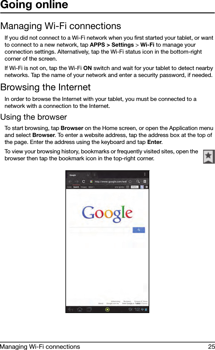 25Managing Wi-Fi connectionsGoing onlineManaging Wi-Fi connectionsIf you did not connect to a Wi-Fi network when you first started your tablet, or want to connect to a new network, tap APPS &gt; Settings &gt; Wi-Fi to manage your connection settings. Alternatively, tap the Wi-Fi status icon in the bottom-right corner of the screen.If Wi-Fi is not on, tap the Wi-Fi ON switch and wait for your tablet to detect nearby networks. Tap the name of your network and enter a security password, if needed. Browsing the InternetIn order to browse the Internet with your tablet, you must be connected to a network with a connection to the Internet.Using the browserTo start browsing, tap Browser on the Home screen, or open the Application menu and select Browser. To enter a website address, tap the address box at the top of the page. Enter the address using the keyboard and tap Enter.To view your browsing history, bookmarks or frequently visited sites, open the browser then tap the bookmark icon in the top-right corner. 