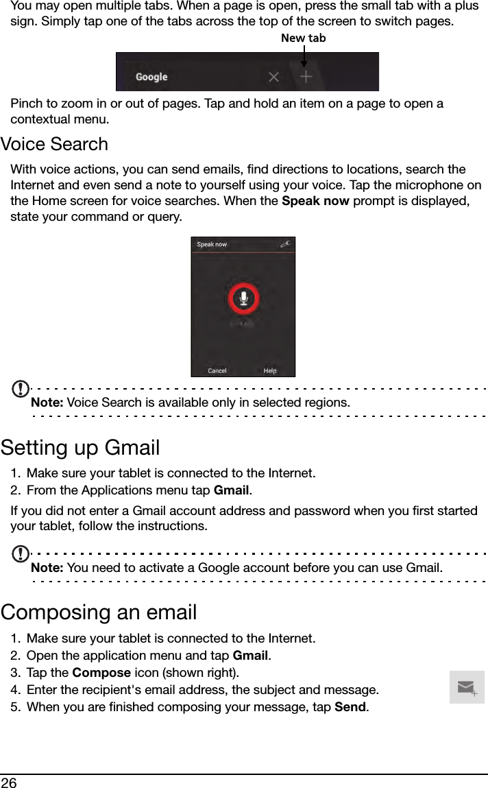 26You may open multiple tabs. When a page is open, press the small tab with a plus sign. Simply tap one of the tabs across the top of the screen to switch pages. New tabPinch to zoom in or out of pages. Tap and hold an item on a page to open a contextual menu.Voice SearchWith voice actions, you can send emails, find directions to locations, search the Internet and even send a note to yourself using your voice. Tap the microphone on the Home screen for voice searches. When the Speak now prompt is displayed, state your command or query.Note: Voice Search is available only in selected regions.Setting up Gmail1. Make sure your tablet is connected to the Internet.2. From the Applications menu tap Gmail.If you did not enter a Gmail account address and password when you first started your tablet, follow the instructions.Note: You need to activate a Google account before you can use Gmail.Composing an email1. Make sure your tablet is connected to the Internet.2. Open the application menu and tap Gmail.3. Tap the Compose icon (shown right).4. Enter the recipient&apos;s email address, the subject and message.5. When you are finished composing your message, tap Send.