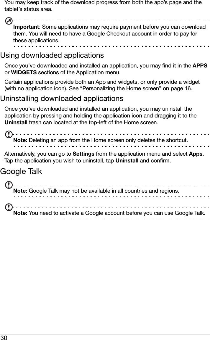 30You may keep track of the download progress from both the app’s page and the tablet’s status area.Important: Some applications may require payment before you can download them. You will need to have a Google Checkout account in order to pay for these applications.Using downloaded applicationsOnce you’ve downloaded and installed an application, you may find it in the APPS or WIDGETS sections of the Application menu.Certain applications provide both an App and widgets, or only provide a widget (with no application icon). See “Personalizing the Home screen” on page 16.Uninstalling downloaded applicationsOnce you’ve downloaded and installed an application, you may uninstall the application by pressing and holding the application icon and dragging it to the Uninstall trash can located at the top-left of the Home screen.Note: Deleting an app from the Home screen only deletes the shortcut.Alternatively, you can go to Settings from the application menu and select Apps. Tap the application you wish to uninstall, tap Uninstall and confirm.Google TalkNote: Google Talk may not be available in all countries and regions.Note: You need to activate a Google account before you can use Google Talk.