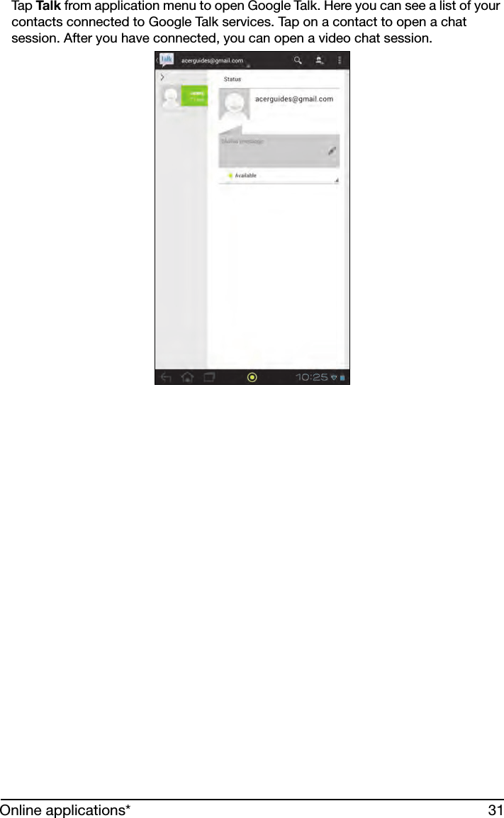 31Online applications*Tap Ta l k  from application menu to open Google Talk. Here you can see a list of your contacts connected to Google Talk services. Tap on a contact to open a chat session. After you have connected, you can open a video chat session.