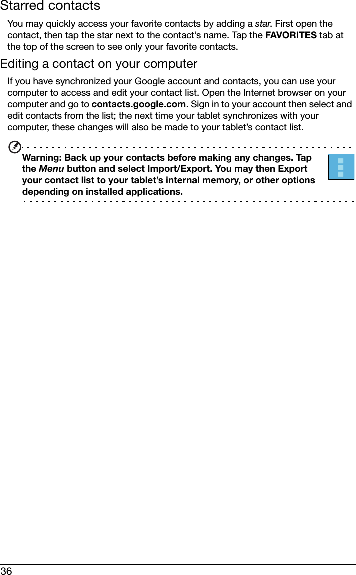 36Starred contactsYou may quickly access your favorite contacts by adding a star. First open the contact, then tap the star next to the contact’s name. Tap the FAVORITES tab at the top of the screen to see only your favorite contacts.Editing a contact on your computerIf you have synchronized your Google account and contacts, you can use your computer to access and edit your contact list. Open the Internet browser on your computer and go to contacts.google.com. Sign in to your account then select and edit contacts from the list; the next time your tablet synchronizes with your computer, these changes will also be made to your tablet’s contact list.Warning: Back up your contacts before making any changes. Tap the Menu button and select Import/Export. You may then Export your contact list to your tablet’s internal memory, or other options depending on installed applications.