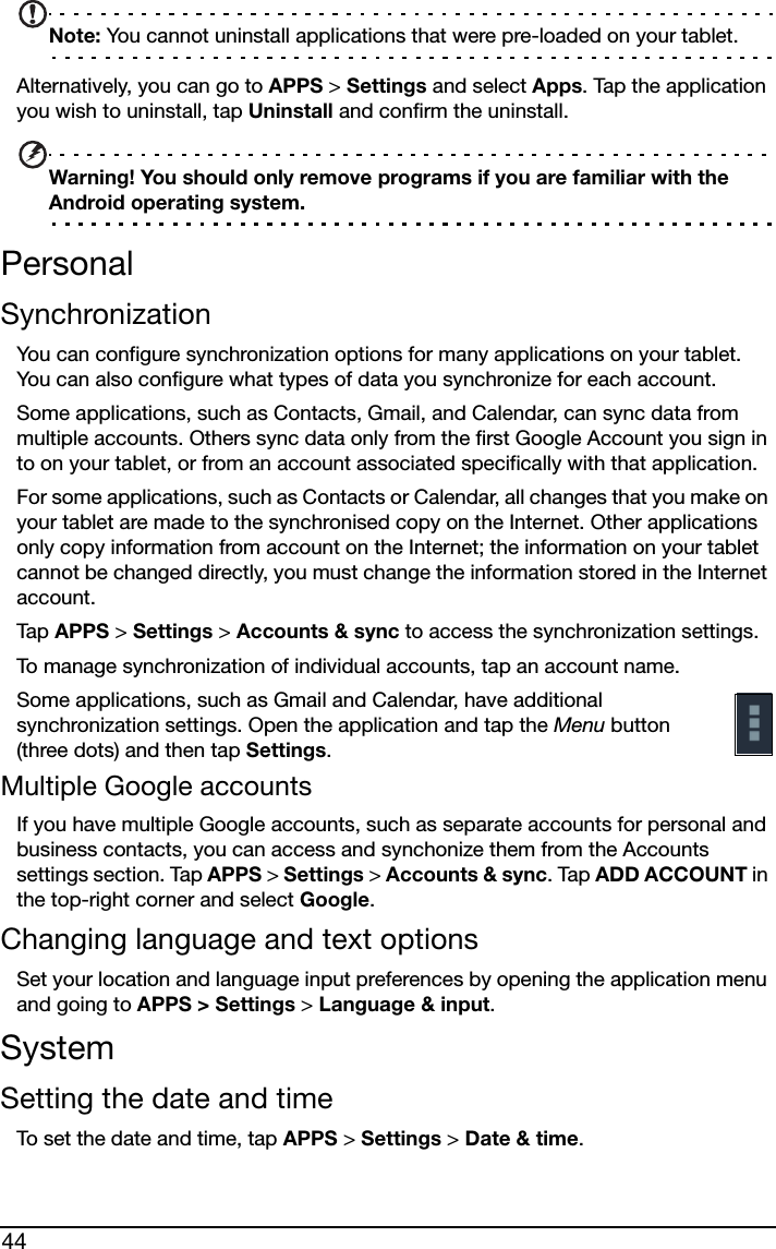 44Note: You cannot uninstall applications that were pre-loaded on your tablet.Alternatively, you can go to APPS &gt; Settings and select Apps. Tap the application you wish to uninstall, tap Uninstall and confirm the uninstall.Warning! You should only remove programs if you are familiar with the Android operating system.PersonalSynchronizationYou can configure synchronization options for many applications on your tablet. You can also configure what types of data you synchronize for each account.Some applications, such as Contacts, Gmail, and Calendar, can sync data from multiple accounts. Others sync data only from the first Google Account you sign in to on your tablet, or from an account associated specifically with that application.For some applications, such as Contacts or Calendar, all changes that you make on your tablet are made to the synchronised copy on the Internet. Other applications only copy information from account on the Internet; the information on your tablet cannot be changed directly, you must change the information stored in the Internet account.Tap  APPS &gt; Settings &gt; Accounts &amp; sync to access the synchronization settings.To manage synchronization of individual accounts, tap an account name.Some applications, such as Gmail and Calendar, have additional synchronization settings. Open the application and tap the Menu button (three dots) and then tap Settings.Multiple Google accountsIf you have multiple Google accounts, such as separate accounts for personal and business contacts, you can access and synchonize them from the Accounts settings section. Tap APPS &gt; Settings &gt; Accounts &amp; sync. Tap ADD ACCOUNT in the top-right corner and select Google.Changing language and text optionsSet your location and language input preferences by opening the application menu and going to APPS &gt; Settings &gt; Language &amp; input.SystemSetting the date and timeTo set the date and time, tap APPS &gt; Settings &gt; Date &amp; time.