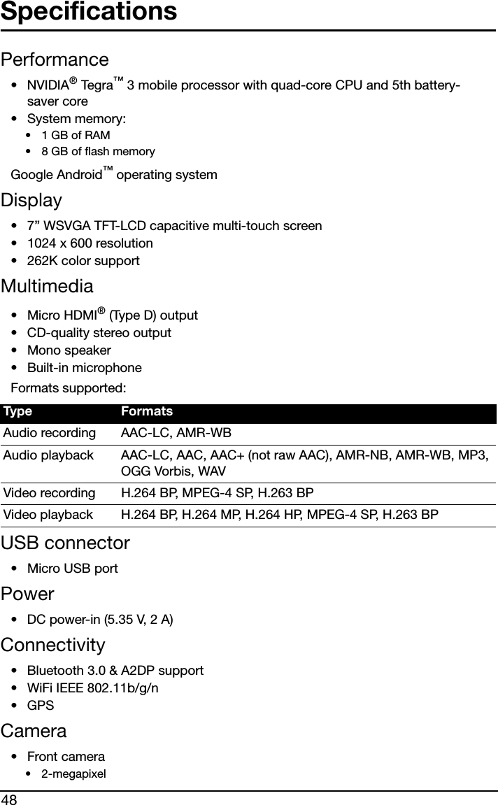 48SpecificationsPerformance•NVIDIA® Teg r a ™ 3 mobile processor with quad-core CPU and 5th battery-saver core• System memory:•1 GB of RAM• 8 GB of flash memoryGoogle Android™ operating systemDisplay• 7” WSVGA TFT-LCD capacitive multi-touch screen• 1024 x 600 resolution• 262K color supportMultimedia• Micro HDMI® (Type D) output• CD-quality stereo output• Mono speaker• Built-in microphoneFormats supported:USB connector• Micro USB portPower• DC power-in (5.35 V, 2 A)Connectivity• Bluetooth 3.0 &amp; A2DP support• WiFi IEEE 802.11b/g/n• GPS Camera•Front camera• 2-megapixelType FormatsAudio recording AAC-LC, AMR-WBAudio playback AAC-LC, AAC, AAC+ (not raw AAC), AMR-NB, AMR-WB, MP3, OGG Vorbis, WAVVideo recording H.264 BP, MPEG-4 SP, H.263 BPVideo playback H.264 BP, H.264 MP, H.264 HP, MPEG-4 SP, H.263 BP