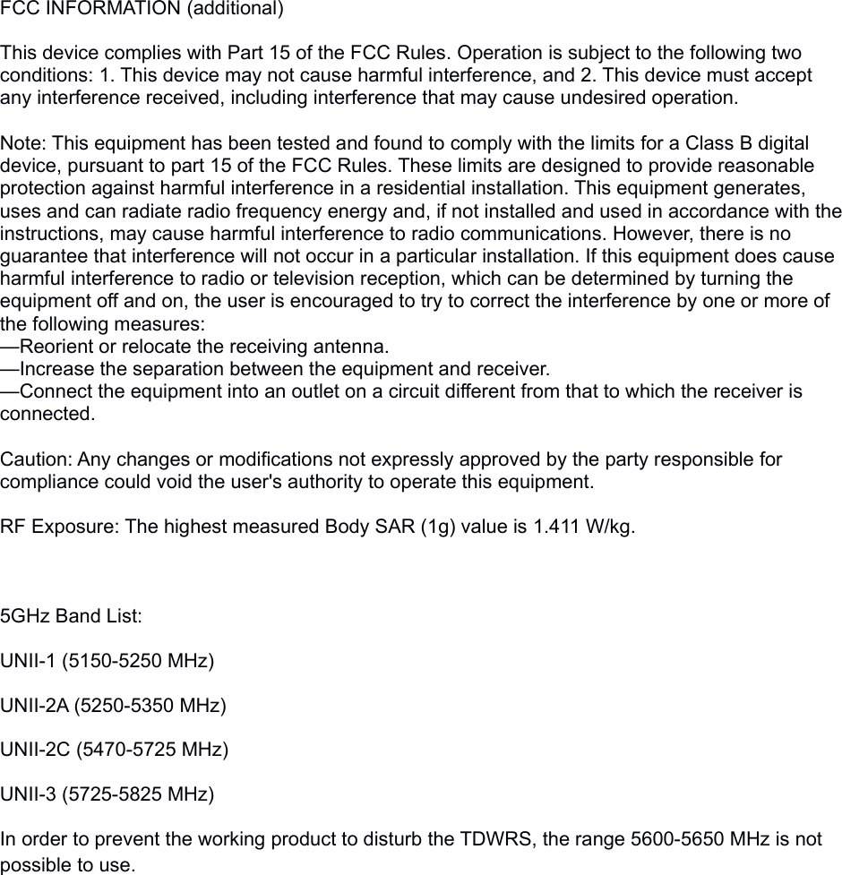 FCC INFORMATION (additional)This device complies with Part 15 of the FCC Rules. Operation is subject to the following two conditions: 1. This device may not cause harmful interference, and 2. This device must accept any interference received, including interference that may cause undesired operation. Note: This equipment has been tested and found to comply with the limits for a Class B digital device, pursuant to part 15 of the FCC Rules. These limits are designed to provide reasonable protection against harmful interference in a residential installation. This equipment generates, uses and can radiate radio frequency energy and, if not installed and used in accordance with the instructions, may cause harmful interference to radio communications. However, there is no guarantee that interference will not occur in a particular installation. If this equipment does cause harmful interference to radio or television reception, which can be determined by turning the equipment off and on, the user is encouraged to try to correct the interference by one or more of the following measures:—Reorient or relocate the receiving antenna.—Increase the separation between the equipment and receiver.—Connect the equipment into an outlet on a circuit different from that to which the receiver is connected.eceived, including interference that may cause undesired operation.Caution: Any changes or modifications not expressly approved by the party responsible for compliance could void the user&apos;s authority to operate this equipment. RF Exposure: The highest measured Body SAR (1g) value is 1.411 W/kg.5GHz Band List:UNII-1 (5150-5250 MHz)UNII-2A (5250-5350 MHz)UNII-2C (5470-5725 MHz)UNII-3 (5725-5825 MHz)In order to prevent the working product to disturb the TDWRS, the range 5600-5650 MHz is not possible to use.