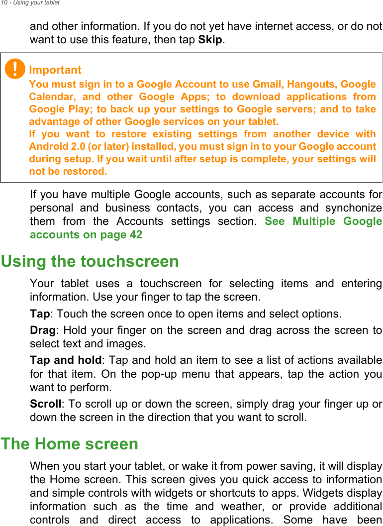 10 - Using your tabletand other information. If you do not yet have internet access, or do not want to use this feature, then tap Skip.If you have multiple Google accounts, such as separate accounts for personal and business contacts, you can access and synchonize them from the Accounts settings section. See Multiple Google accounts on page 42 Using the touchscreenYour tablet uses a touchscreen for selecting items and entering information. Use your finger to tap the screen.Tap: Touch the screen once to open items and select options.Drag: Hold your finger on the screen and drag across the screen to select text and images.Tap and hold: Tap and hold an item to see a list of actions available for that item. On the pop-up menu that appears, tap the action you want to perform.Scroll: To scroll up or down the screen, simply drag your finger up or down the screen in the direction that you want to scroll.The Home screenWhen you start your tablet, or wake it from power saving, it will display the Home screen. This screen gives you quick access to information and simple controls with widgets or shortcuts to apps. Widgets display information such as the time and weather, or provide additional controls and direct access to applications. Some have been ImportantYou must sign in to a Google Account to use Gmail, Hangouts, Google Calendar, and other Google Apps; to download applications from Google Play; to back up your settings to Google servers; and to take advantage of other Google services on your tablet. If you want to restore existing settings from another device with Android 2.0 (or later) installed, you must sign in to your Google account during setup. If you wait until after setup is complete, your settings will not be restored.