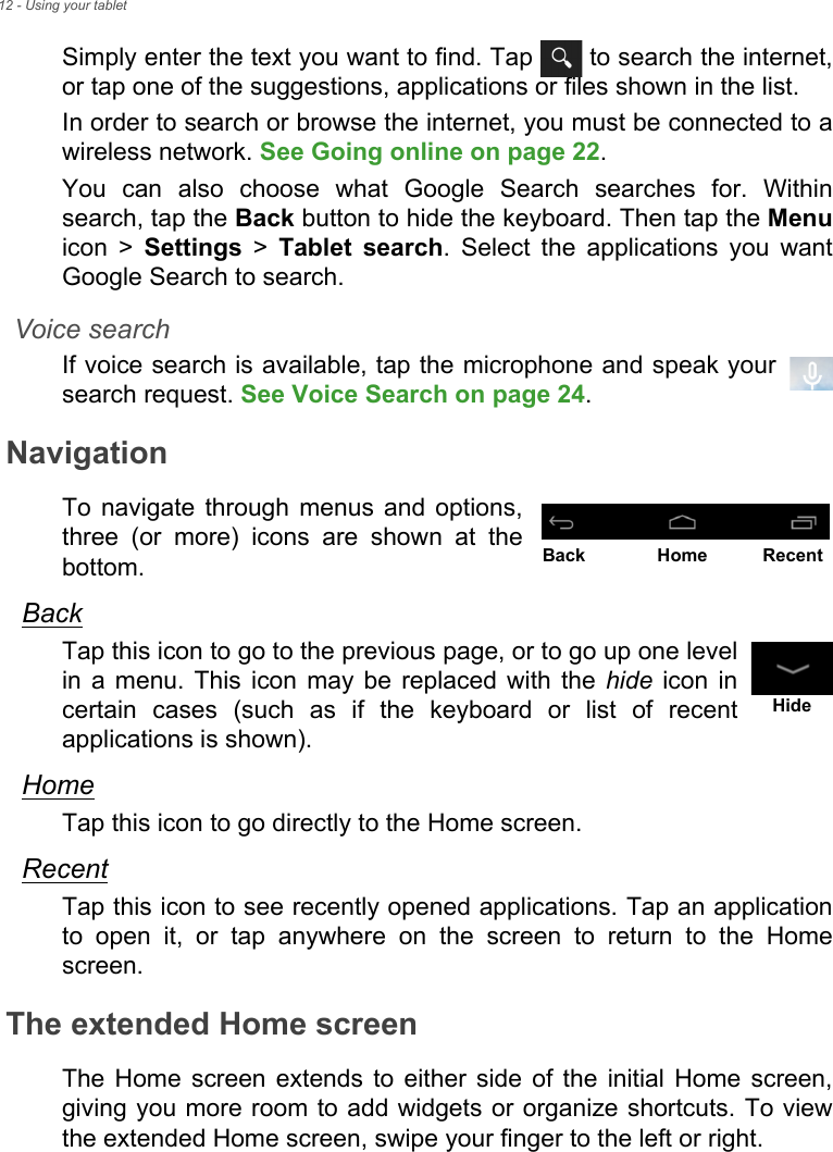 12 - Using your tabletSimply enter the text you want to find. Tap   to search the internet, or tap one of the suggestions, applications or files shown in the list.In order to search or browse the internet, you must be connected to a wireless network. See Going online on page 22.You can also choose what Google Search searches for. Within search, tap the Back button to hide the keyboard. Then tap the Menuicon &gt; Settings &gt; Tablet search. Select the applications you want Google Search to search.Voice searchIf voice search is available, tap the microphone and speak your search request. See Voice Search on page 24.NavigationTo navigate through menus and options, three (or more) icons are shown at the bottom.BackTap this icon to go to the previous page, or to go up one level in a menu. This icon may be replaced with the hide icon in certain cases (such as if the keyboard or list of recent applications is shown).HomeTap this icon to go directly to the Home screen.RecentTap this icon to see recently opened applications. Tap an application to open it, or tap anywhere on the screen to return to the Home screen.The extended Home screenThe Home screen extends to either side of the initial Home screen, giving you more room to add widgets or organize shortcuts. To view the extended Home screen, swipe your finger to the left or right.Back Home RecentHide