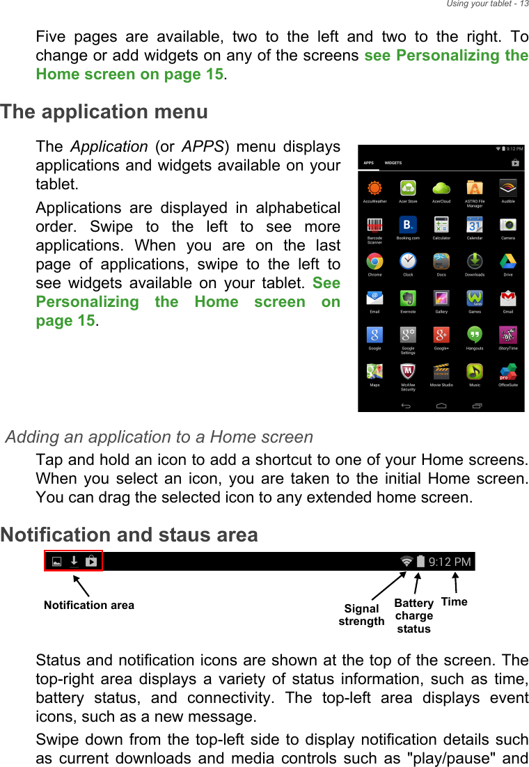 Using your tablet - 13Five pages are available, two to the left and two to the right. To change or add widgets on any of the screens see Personalizing the Home screen on page 15.The application menuThe  Application (or APPS) menu displays applications and widgets available on your tablet.Applications are displayed in alphabetical order. Swipe to the left to see more applications. When you are on the last page of applications, swipe to the left to see widgets available on your tablet. See Personalizing the Home screen on page 15.Adding an application to a Home screenTap and hold an icon to add a shortcut to one of your Home screens. When you select an icon, you are taken to the initial Home screen. You can drag the selected icon to any extended home screen.Notification and staus areaTimeSignal Battery chargestatusstrengthNotification area Status and notification icons are shown at the top of the screen. The top-right area displays a variety of status information, such as time, battery status, and connectivity. The top-left area displays event icons, such as a new message.  Swipe down from the top-left side to display notification details such as current downloads and media controls such as &quot;play/pause&quot; and 