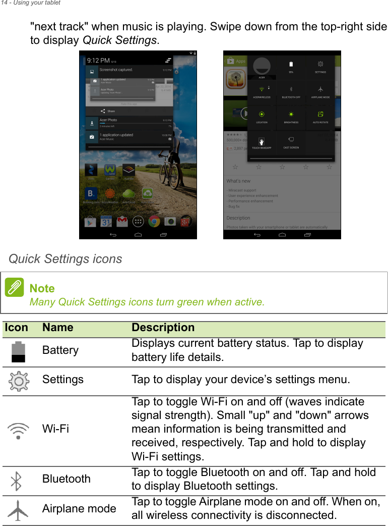 14 - Using your tablet&quot;next track&quot; when music is playing. Swipe down from the top-right side to display Quick Settings. Quick Settings icons  NoteMany Quick Settings icons turn green when active.Icon Name DescriptionBattery Displays current battery status. Tap to display battery life details.Settings Tap to display your device’s settings menu.Wi-FiTap to toggle Wi-Fi on and off (waves indicate signal strength). Small &quot;up&quot; and &quot;down&quot; arrows mean information is being transmitted and received, respectively. Tap and hold to display Wi-Fi settings.Bluetooth Tap to toggle Bluetooth on and off. Tap and hold to display Bluetooth settings.Airplane mode Tap to toggle Airplane mode on and off. When on, all wireless connectivity is disconnected.