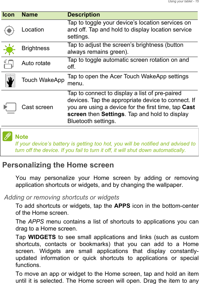 Using your tablet - 15Personalizing the Home screenYou may personalize your Home screen by adding or removing application shortcuts or widgets, and by changing the wallpaper.Adding or removing shortcuts or widgetsTo add shortcuts or widgets, tap the APPS icon in the bottom-center of the Home screen.The APPS menu contains a list of shortcuts to applications you can drag to a Home screen.Tap  WIDGETS to see small applications and links (such as custom shortcuts, contacts or bookmarks) that you can add to a Home screen. Widgets are small applications that display constantly-updated information or quick shortcuts to applications or special functions.To move an app or widget to the Home screen, tap and hold an item until it is selected. The Home screen will open. Drag the item to any LocationTap to toggle your device’s location services on and off. Tap and hold to display location service settings.Brightness Tap to adjust the screen’s brightness (button always remains green).Auto rotate Tap to toggle automatic screen rotation on and off.Touch  WakeApp Tap to open the Acer Touch WakeApp settings menu.Cast screenTap to connect to display a list of pre-paired devices. Tap the appropriate device to connect. If you are using a device for the first time, tap Cast screen then Settings. Tap and hold to display Bluetooth settings.NoteIf your device’s battery is getting too hot, you will be notified and advised to turn off the device. If you fail to turn it off, it will shut down automatically.Icon Name Description