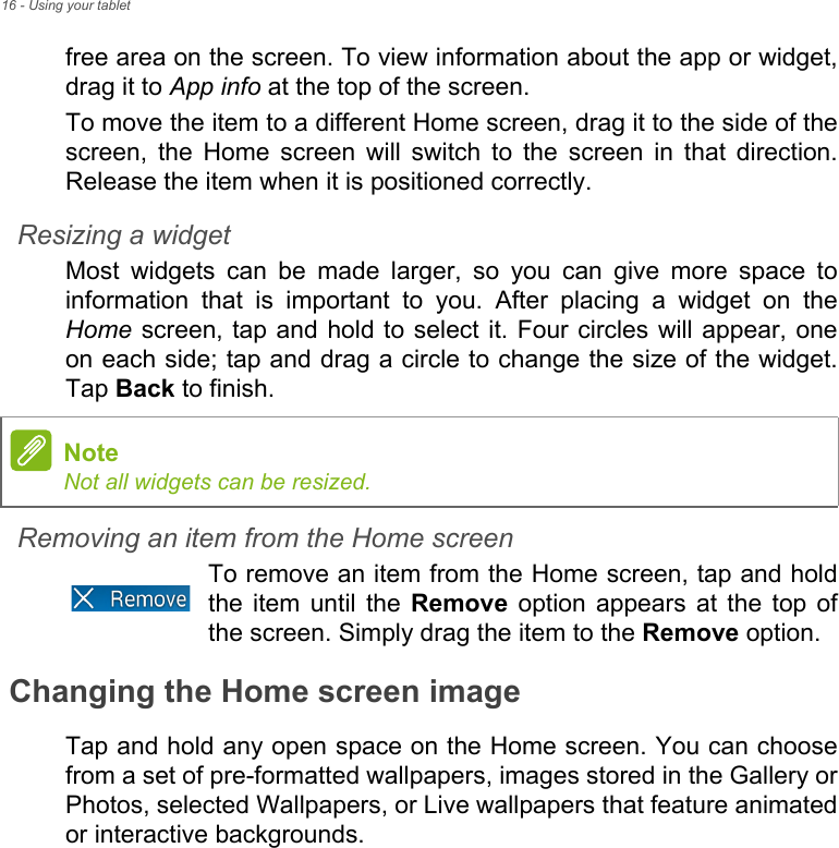 16 - Using your tabletfree area on the screen. To view information about the app or widget, drag it to App info at the top of the screen.To move the item to a different Home screen, drag it to the side of the screen, the Home screen will switch to the screen in that direction. Release the item when it is positioned correctly.Resizing a widgetMost widgets can be made larger, so you can give more space to information that is important to you. After placing a widget on the Home screen, tap and hold to select it. Four circles will appear, one on each side; tap and drag a circle to change the size of the widget. Tap Back to finish.Removing an item from the Home screenTo remove an item from the Home screen, tap and hold the item until the Remove option appears at the top of the screen. Simply drag the item to the Remove option.Changing the Home screen imageTap and hold any open space on the Home screen. You can choose from a set of pre-formatted wallpapers, images stored in the Gallery or Photos, selected Wallpapers, or Live wallpapers that feature animated or interactive backgrounds.NoteNot all widgets can be resized.