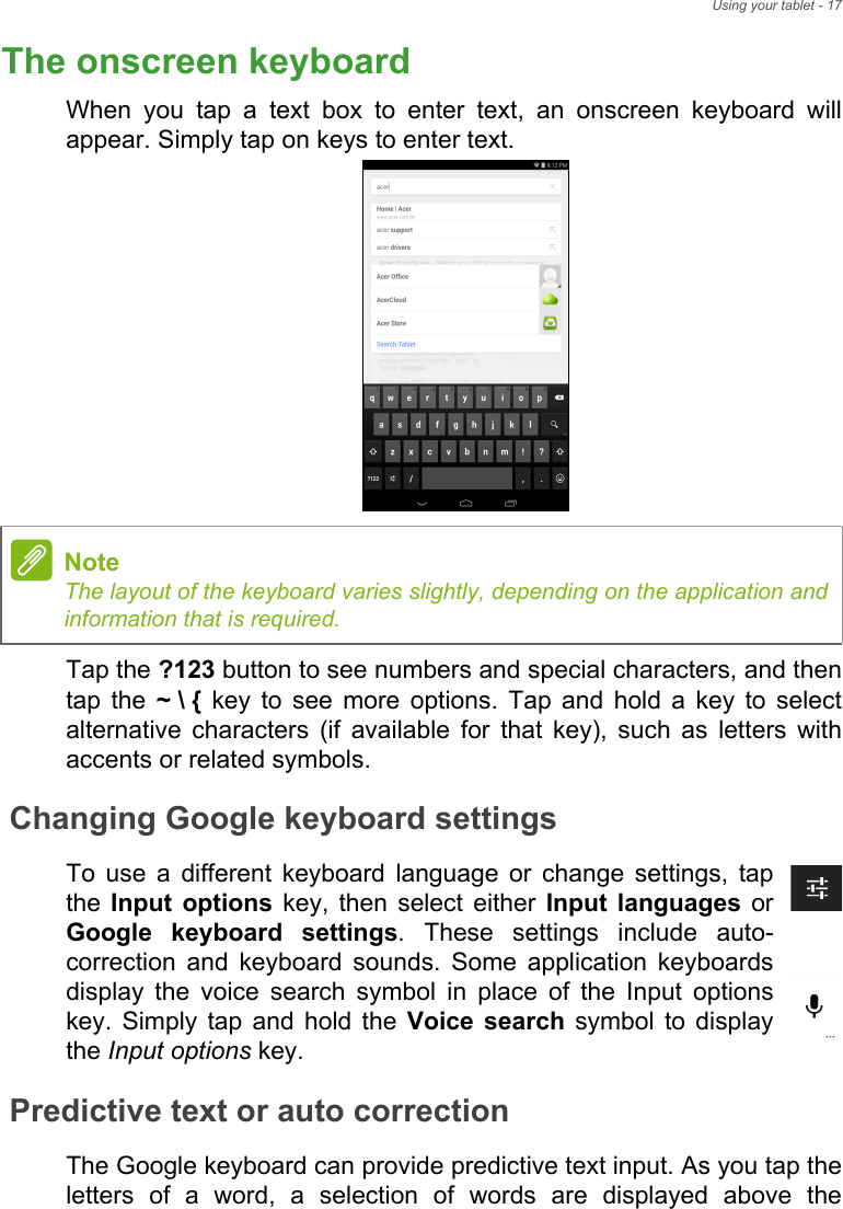 Using your tablet - 17The onscreen keyboardWhen you tap a text box to enter text, an onscreen keyboard will appear. Simply tap on keys to enter text.Tap the ?123 button to see numbers and special characters, and then tap the ~ \ { key to see more options. Tap and hold a key to select alternative characters (if available for that key), such as letters with accents or related symbols.Changing Google keyboard settingsTo use a different keyboard language or change settings, tap the  Input options key, then select either Input languages or Google keyboard settings. These settings include auto-correction and keyboard sounds. Some application keyboards display the voice search symbol in place of the Input options key. Simply tap and hold the Voice search symbol to display the Input options key.Predictive text or auto correctionThe Google keyboard can provide predictive text input. As you tap the letters of a word, a selection of words are displayed above the NoteThe layout of the keyboard varies slightly, depending on the application and information that is required.