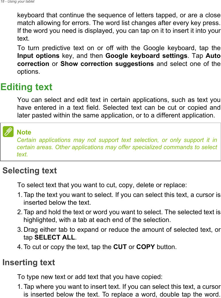 18 - Using your tabletkeyboard that continue the sequence of letters tapped, or are a close match allowing for errors. The word list changes after every key press. If the word you need is displayed, you can tap on it to insert it into your text.To turn predictive text on or off with the Google keyboard, tap the Input options key, and then Google keyboard settings. Tap Auto correction or Show correction suggestions and select one of the options.Editing textYou can select and edit text in certain applications, such as text you have entered in a text field. Selected text can be cut or copied and later pasted within the same application, or to a different application. Selecting textTo select text that you want to cut, copy, delete or replace:1. Tap the text you want to select. If you can select this text, a cursor is inserted below the text.2. Tap and hold the text or word you want to select. The selected text is highlighted, with a tab at each end of the selection.3. Drag either tab to expand or reduce the amount of selected text, or tap SELECT ALL.4. To cut or copy the text, tap the CUT or COPY button.Inserting textTo type new text or add text that you have copied:1. Tap where you want to insert text. If you can select this text, a cursor is inserted below the text. To replace a word, double tap the word. NoteCertain applications may not support text selection, or only support it in certain areas. Other applications may offer specialized commands to select text.