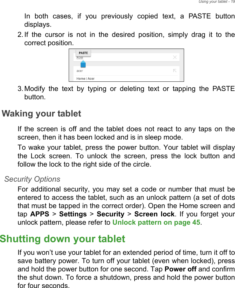 Using your tablet - 19In both cases, if you previously copied text, a PASTE button displays.2. If the cursor is not in the desired position, simply drag it to the correct position.3. Modify the text by typing or deleting text or tapping the PASTE button.Waking your tabletIf the screen is off and the tablet does not react to any taps on the screen, then it has been locked and is in sleep mode.To wake your tablet, press the power button. Your tablet will display the Lock screen. To unlock the screen, press the lock button and follow the lock to the right side of the circle.Security OptionsFor additional security, you may set a code or number that must be entered to access the tablet, such as an unlock pattern (a set of dots that must be tapped in the correct order). Open the Home screen and tap  APPS &gt; Settings &gt; Security &gt; Screen lock. If you forget your unlock pattern, please refer to Unlock pattern on page 45.Shutting down your tabletIf you won’t use your tablet for an extended period of time, turn it off to save battery power. To turn off your tablet (even when locked), press and hold the power button for one second. Tap Power off and confirm the shut down. To force a shutdown, press and hold the power button for four seconds.