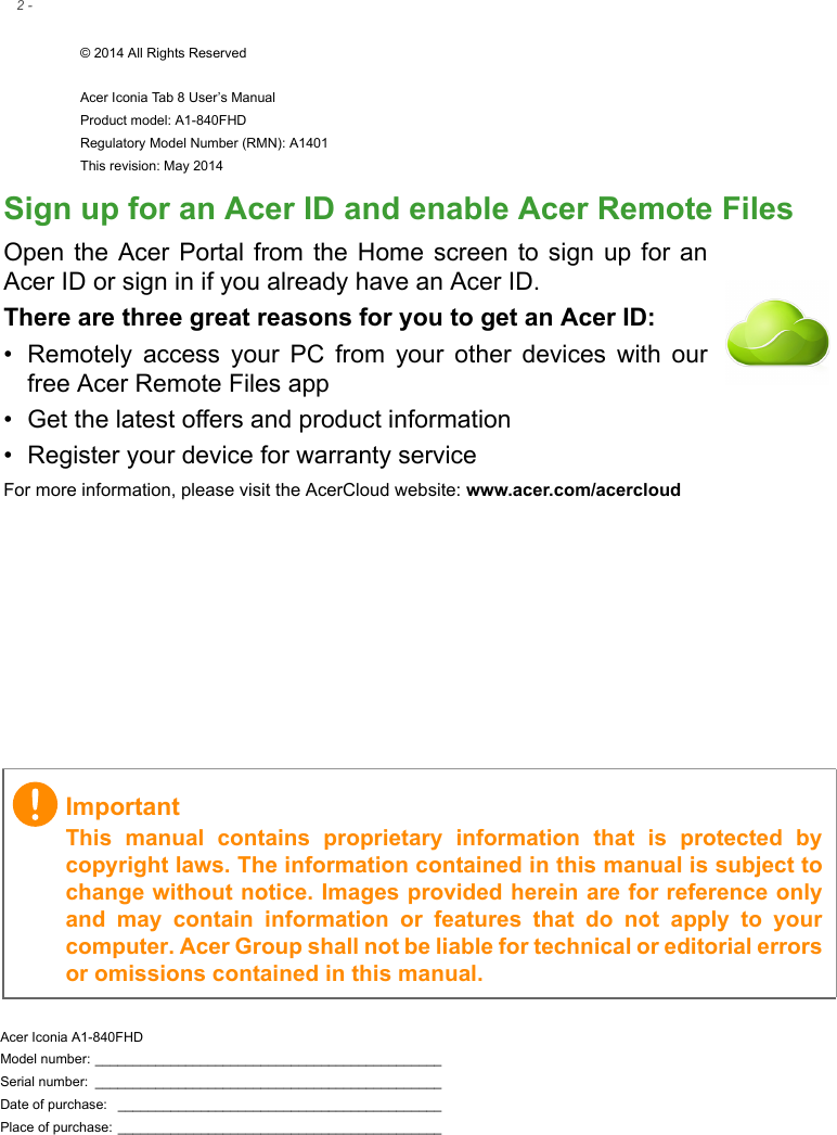 2 - © 2014 All Rights ReservedAcer Iconia Tab 8 User’s ManualProduct model: A1-840FHD Regulatory Model Number (RMN): A1401This revision: May 2014Acer Iconia A1-840FHDModel number: ______________________________________________Serial number:  ______________________________________________Date of purchase:  ___________________________________________Place of purchase: ___________________________________________ImportantThis manual contains proprietary information that is protected by copyright laws. The information contained in this manual is subject to change without notice. Images provided herein are for reference only and may contain information or features that do not apply to your computer. Acer Group shall not be liable for technical or editorial errors or omissions contained in this manual.Sign up for an Acer ID and enable Acer Remote FilesOpen the Acer Portal from the Home screen to sign up for an Acer ID or sign in if you already have an Acer ID.There are three great reasons for you to get an Acer ID:• Remotely access your PC from your other devices with our free Acer Remote Files app• Get the latest offers and product information• Register your device for warranty serviceFor more information, please visit the AcerCloud website: www.acer.com/acercloud