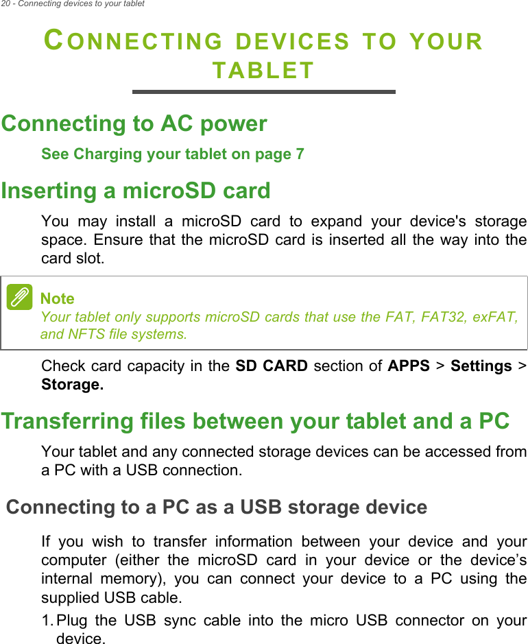 20 - Connecting devices to your tabletCONNECTING DEVICES TO YOUR TABLETConnecting to AC powerSee Charging your tablet on page 7Inserting a microSD cardYou may install a microSD card to expand your device&apos;s storage space. Ensure that the microSD card is inserted all the way into the card slot.Check card capacity in the SD CARD section of APPS &gt; Settings &gt; Storage.Transferring files between your tablet and a PCYour tablet and any connected storage devices can be accessed from a PC with a USB connection.Connecting to a PC as a USB storage deviceIf you wish to transfer information between your device and your computer (either the microSD card in your device or the device’s internal memory), you can connect your device to a PC using the supplied USB cable.1. Plug the USB sync cable into the micro USB connector on your device.NoteYour tablet only supports microSD cards that use the FAT, FAT32, exFAT, and NFTS file systems.