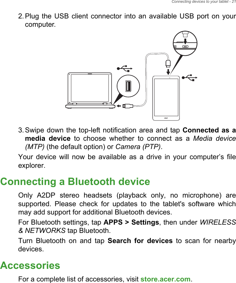 Connecting devices to your tablet - 212. Plug the USB client connector into an available USB port on your computer.3. Swipe down the top-left notification area and tap Connected as a media device to choose whether to connect as a Media device (MTP) (the default option) or Camera (PTP).Your device will now be available as a drive in your computer’s file explorer.Connecting a Bluetooth deviceOnly A2DP stereo headsets (playback only, no microphone) are supported. Please check for updates to the tablet&apos;s software which may add support for additional Bluetooth devices. For Bluetooth settings, tap APPS &gt; Settings, then under WIRELESS &amp; NETWORKS tap Bluetooth.Turn Bluetooth on and tap Search for devices to scan for nearby devices.AccessoriesFor a complete list of accessories, visit store.acer.com.