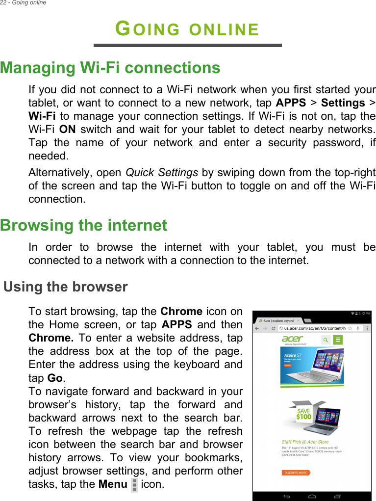 22 - Going onlineGOING ONLINEManaging Wi-Fi connectionsIf you did not connect to a Wi-Fi network when you first started your tablet, or want to connect to a new network, tap APPS &gt; Settings &gt; Wi-Fi to manage your connection settings. If Wi-Fi is not on, tap the Wi-Fi  ON switch and wait for your tablet to detect nearby networks. Tap the name of your network and enter a security password, if needed.Alternatively, open Quick Settings by swiping down from the top-right of the screen and tap the Wi-Fi button to toggle on and off the Wi-Fi connection.Browsing the internetIn order to browse the internet with your tablet, you must be connected to a network with a connection to the internet.Using the browserTo start browsing, tap the Chrome icon on the Home screen, or tap APPS and then Chrome. To enter a website address, tap the address box at the top of the page. Enter the address using the keyboard and tap Go.  To navigate forward and backward in your browser’s history, tap the forward and backward arrows next to the search bar. To refresh the webpage tap the refresh icon between the search bar and browser history arrows. To view your bookmarks, adjust browser settings, and perform other tasks, tap the Menu  icon.