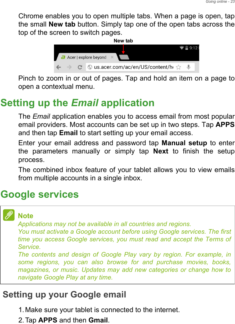 Going online - 23Chrome enables you to open multiple tabs. When a page is open, tap the small New tab button. Simply tap one of the open tabs across the top of the screen to switch pages. Pinch to zoom in or out of pages. Tap and hold an item on a page to open a contextual menu.Setting up the Email applicationThe Email application enables you to access email from most popular email providers. Most accounts can be set up in two steps. Tap APPSand then tap Email to start setting up your email access.Enter your email address and password tap Manual setup to enter the parameters manually or simply tap Next to finish the setup process.The combined inbox feature of your tablet allows you to view emails from multiple accounts in a single inbox.Google servicesSetting up your Google email1. Make sure your tablet is connected to the internet.2. Tap APPS and then Gmail.New tabNoteApplications may not be available in all countries and regions. You must activate a Google account before using Google services. The first time you access Google services, you must read and accept the Terms of Service. The contents and design of Google Play vary by region. For example, in some regions, you can also browse for and purchase movies, books, magazines, or music. Updates may add new categories or change how to navigate Google Play at any time.