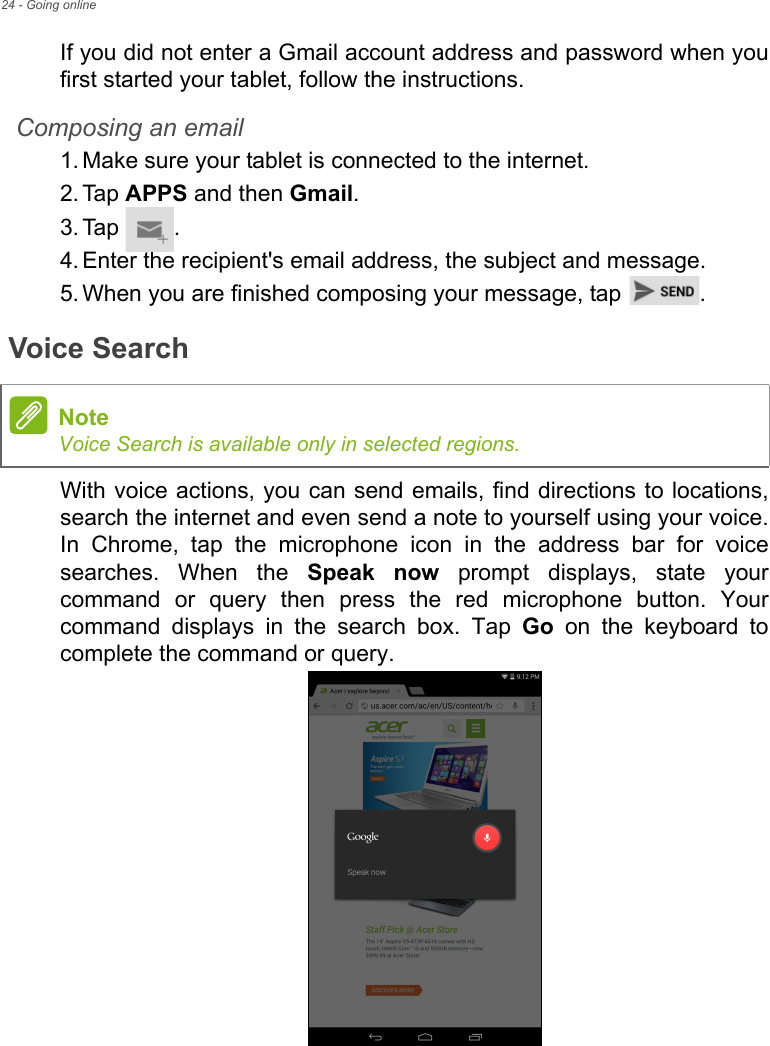 24 - Going onlineIf you did not enter a Gmail account address and password when you first started your tablet, follow the instructions.Composing an email1. Make sure your tablet is connected to the internet.2. Tap APPS and then Gmail.3. Tap .4. Enter the recipient&apos;s email address, the subject and message.5. When you are finished composing your message, tap  .Voice SearchWith voice actions, you can send emails, find directions to locations, search the internet and even send a note to yourself using your voice. In Chrome, tap the microphone icon in the address bar for voice searches. When the Speak now prompt displays, state your command or query then press the red microphone button. Your command displays in the search box. Tap Go on the keyboard to complete the command or query. NoteVoice Search is available only in selected regions.