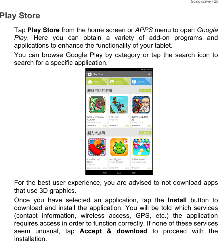 Going online - 25Play StoreTap Play Store from the home screen or APPS menu to open Google Play. Here you can obtain a variety of add-on programs and applications to enhance the functionality of your tablet.You can browse Google Play by category or tap the search icon to search for a specific application.For the best user experience, you are advised to not download apps that use 3D graphics.Once you have selected an application, tap the Install button to download and install the application. You will be told which services (contact information, wireless access, GPS, etc.) the application requires access in order to function correctly. If none of these services seem unusual, tap Accept &amp; download to proceed with the installation.