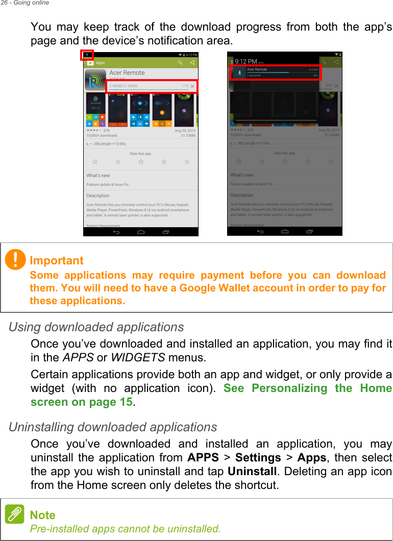 26 - Going onlineYou may keep track of the download progress from both the app’s page and the device’s notification area.Using downloaded applicationsOnce you’ve downloaded and installed an application, you may find it in the APPS or WIDGETS menus.Certain applications provide both an app and widget, or only provide a widget (with no application icon). See Personalizing the Home screen on page 15.Uninstalling downloaded applicationsOnce you’ve downloaded and installed an application, you may uninstall the application from APPS &gt; Settings &gt; Apps, then select the app you wish to uninstall and tap Uninstall. Deleting an app icon from the Home screen only deletes the shortcut.ImportantSome applications may require payment before you can download them. You will need to have a Google Wallet account in order to pay for these applications.NotePre-installed apps cannot be uninstalled.