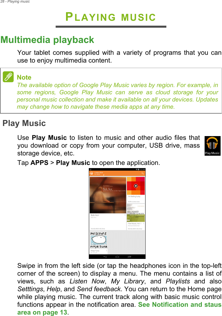 28 - Playing musicPLAYING MUSICMultimedia playbackYour tablet comes supplied with a variety of programs that you can use to enjoy multimedia content.Play MusicUse  Play Music to listen to music and other audio files that you download or copy from your computer, USB drive, mass storage device, etc.Tap APPS &gt; Play Music to open the application.Swipe in from the left side (or tap the headphones icon in the top-left corner of the screen) to display a menu. The menu contains a list of views, such as Listen Now,  My Library, and Playlists and also Setttings, Help, and Send feedback. You can return to the Home page while playing music. The current track along with basic music control functions appear in the notification area. See Notification and staus area on page 13.NoteThe available option of Google Play Music varies by region. For example, in some regions, Google Play Music can serve as cloud storage for your personal music collection and make it available on all your devices. Updates may change how to navigate these media apps at any time.