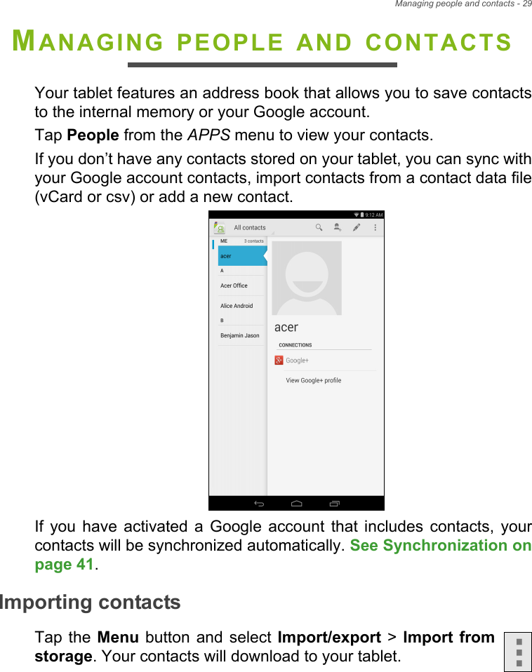 Managing people and contacts - 29MANAGING PEOPLE AND CONTACTSYour tablet features an address book that allows you to save contacts to the internal memory or your Google account.Tap People from the APPS menu to view your contacts.If you don’t have any contacts stored on your tablet, you can sync with your Google account contacts, import contacts from a contact data file (vCard or csv) or add a new contact. If you have activated a Google account that includes contacts, your contacts will be synchronized automatically. See Synchronization on page 41.Importing contactsTap the Menu button and select Import/export &gt; Import from storage. Your contacts will download to your tablet.