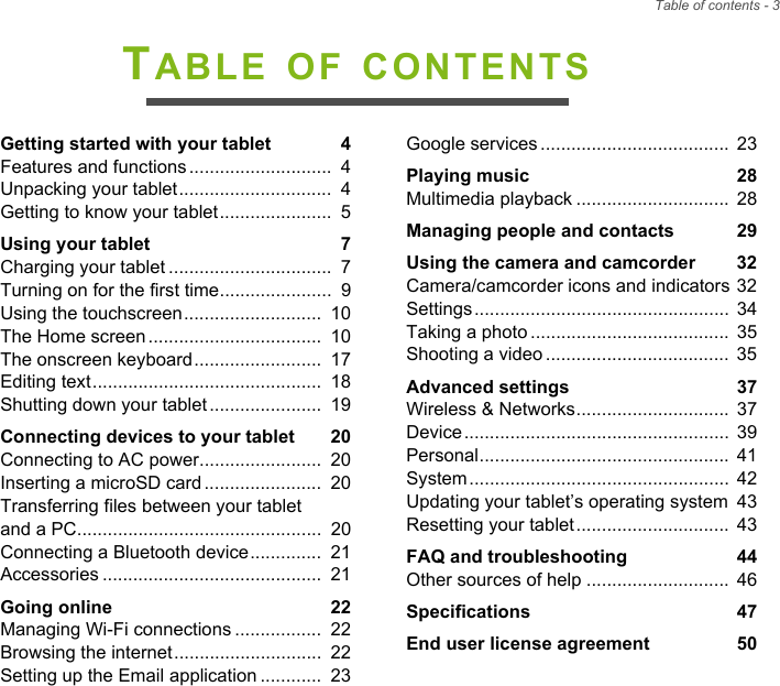 Table of contents - 3TABLE OF CONTENTSGetting started with your tablet  4Features and functions ............................  4Unpacking your tablet..............................  4Getting to know your tablet......................  5Using your tablet  7Charging your tablet ................................  7Turning on for the first time......................  9Using the touchscreen...........................  10The Home screen ..................................  10The onscreen keyboard.........................  17Editing text.............................................  18Shutting down your tablet ......................  19Connecting devices to your tablet  20Connecting to AC power........................  20Inserting a microSD card .......................  20Transferring files between your tablet and a PC................................................  20Connecting a Bluetooth device..............  21Accessories ...........................................  21Going online  22Managing Wi-Fi connections .................  22Browsing the internet.............................  22Setting up the Email application ............  23Google services .....................................  23Playing music  28Multimedia playback ..............................  28Managing people and contacts  29Using the camera and camcorder  32Camera/camcorder icons and indicators 32Settings..................................................  34Taking a photo .......................................  35Shooting a video ....................................  35Advanced settings  37Wireless &amp; Networks..............................  37Device....................................................  39Personal.................................................  41System...................................................  42Updating your tablet’s operating system  43Resetting your tablet..............................  43FAQ and troubleshooting  44Other sources of help ............................  46Specifications  47End user license agreement  50