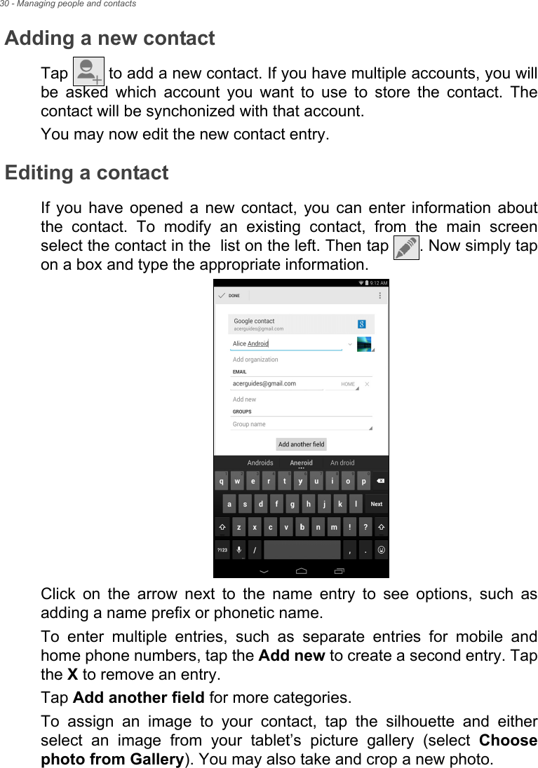 30 - Managing people and contactsAdding a new contactTap   to add a new contact. If you have multiple accounts, you will be asked which account you want to use to store the contact. The contact will be synchonized with that account.You may now edit the new contact entry.Editing a contactIf you have opened a new contact, you can enter information about the contact. To modify an existing contact, from the main screen select the contact in the  list on the left. Then tap  . Now simply tap on a box and type the appropriate information.Click on the arrow next to the name entry to see options, such as adding a name prefix or phonetic name.To enter multiple entries, such as separate entries for mobile and home phone numbers, tap the Add new to create a second entry. Tap the X to remove an entry.Tap Add another field for more categories.To assign an image to your contact, tap the silhouette and either select an image from your tablet’s picture gallery (select Choose photo from Gallery). You may also take and crop a new photo.