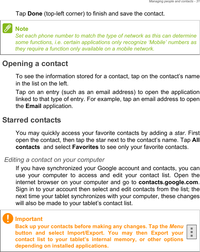 Managing people and contacts - 31Tap Done (top-left corner) to finish and save the contact.Opening a contactTo see the information stored for a contact, tap on the contact’s name in the list on the left.Tap on an entry (such as an email address) to open the application linked to that type of entry. For example, tap an email address to open the Email application.Starred contactsYou may quickly access your favorite contacts by adding a star. First open the contact, then tap the star next to the contact’s name. Tap All contacts  and select Favorites to see only your favorite contacts.Editing a contact on your computerIf you have synchronized your Google account and contacts, you can use your computer to access and edit your contact list. Open the internet browser on your computer and go to contacts.google.com. Sign in to your account then select and edit contacts from the list; the next time your tablet synchronizes with your computer, these changes will also be made to your tablet’s contact list.NoteSet each phone number to match the type of network as this can determine some functions, i.e. certain applications only recognize ‘Mobile’ numbers as they require a function only available on a mobile network.ImportantBack up your contacts before making any changes. Tap the Menubutton and select Import/Export. You may then Export your contact list to your tablet’s internal memory, or other options depending on installed applications.