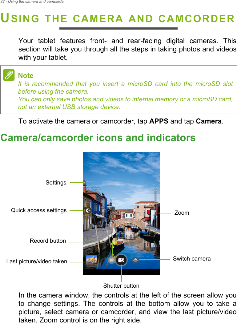 32 - Using the camera and camcorderUSING THE CAMERA AND CAMCORDERYour tablet features front- and rear-facing digital cameras. This section will take you through all the steps in taking photos and videos with your tablet.To activate the camera or camcorder, tap APPS and tap Camera.Camera/camcorder icons and indicatorsSettingsSwitch cameraLast picture/video takenZoomRecord buttonShutter buttonQuick access settingsIn the camera window, the controls at the left of the screen allow you to change settings. The controls at the bottom allow you to take a picture, select camera or camcorder, and view the last picture/video taken. Zoom control is on the right side.NoteIt is recommended that you insert a microSD card into the microSD slot before using the camera. You can only save photos and videos to internal memory or a microSD card, not an external USB storage device.