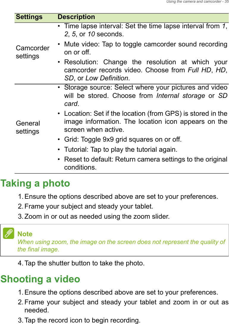 Using the camera and camcorder - 35Taking a photo1. Ensure the options described above are set to your preferences.2. Frame your subject and steady your tablet.3. Zoom in or out as needed using the zoom slider.4. Tap the shutter button to take the photo.Shooting a video1. Ensure the options described above are set to your preferences.2. Frame your subject and steady your tablet and zoom in or out as needed.3. Tap the record icon to begin recording. Camcorder settings• Time lapse interval: Set the time lapse interval from 1, 2, 5, or 10 seconds.• Mute video: Tap to toggle camcorder sound recording on or off.• Resolution: Change the resolution at which your camcorder records video. Choose from Full HD, HD, SD, or Low Definition.General settings• Storage source: Select where your pictures and video will be stored. Choose from Internal storage or SD card.• Location: Set if the location (from GPS) is stored in the image information. The location icon appears on the screen when active.• Grid: Toggle 9x9 grid squares on or off.• Tutorial: Tap to play the tutorial again.• Reset to default: Return camera settings to the original conditions.Settings DescriptionNoteWhen using zoom, the image on the screen does not represent the quality of the final image.