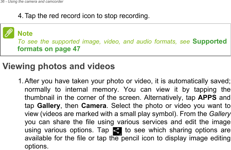 36 - Using the camera and camcorder4. Tap the red record icon to stop recording.Viewing photos and videos1. After you have taken your photo or video, it is automatically saved; normally to internal memory. You can view it by tapping the thumbnail in the corner of the screen. Alternatively, tap APPS and tap  Gallery, then Camera. Select the photo or video you want to view (videos are marked with a small play symbol). From the Galleryyou can share the file using various services and edit the image using various options. Tap   to see which sharing options are available for the file or tap the pencil icon to display image editing options.NoteTo see the supported image, video, and audio formats, see Supported formats on page 47